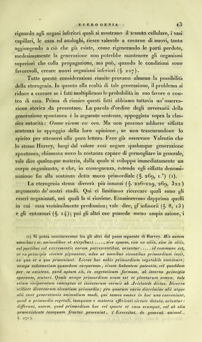 riguardo agli organi iuferiori quali si mostrano il tessuto cellulare, i vasi capillari, le ossa ed analoghi, riesce valevole a crearne di nuovi, tanto aggiungendo a ciò che già esiste, come rigenerando le parti perdute, medesimamente la generazione non potrebbe mantenere gli organismi superiori che colla propagazione, ma può, quando le condizioni sono favorevoli, creare nuovi organismi inferiori (§. 227). Tutte queste considerazioni riunite provano almeno la possibilità della eterogenia. In quanto alla realtà di tale generazione, il problema si riduce a cercare se i fatti moltiplicano le probabilità in suo favore o con- tro di essa. Prima di riunire questi fatti abbiamo tuttavia un’osserva- zione storica da presentare. La parola d’ordine degli avversarii della generazione spontanea è la seguente sentenza, appoggiata sopra la clas- sica autorità : Dinne vivimi ex ovo. Ma non possono addurre siffatta sentenza in appoggio della loro opinione, se non trascurandone lo spirito per attenersi alla pura lettera. Fece già osservare Valentin che lo stesso Harvey, lungi dal volere così negare qualunque generazione spontanea, chiamava novo la sostanza capace di germogliare in generale, vale dire qualunque materia, dalla quale si sviluppa immediatamente un corpo organizzato, e che, in conseguenza, estende egli siffatta denomi- nazione fin alla sostanza detta muco primordiale (§. 269, i.°) (1). La eterogenia stessa diverrà più innanzi (§. 226-229, 269, 322 ) argomento de’nostri studii. Qui ci limitiamo ricercare quali sono gli esseri organizzati, nei quali la si rinviene. Esamineremo dapprima quelli in cui essa verisimilmente predomina-, vale dire, gl’infusorii (§. 8, i3) e gli entozoari (§. il\)\ poi gli altri ove possedè meno ampia azione, i (1) Si potrà convincersene fra gli altri dal passo seguente di Harvey. Hìs autem omnibus ( se. animalibus et stirpibus) . ..., sive sponte, sive ex aids, sive in aliìs, vel partibus vel exerementis eorum putrescentibus, oriantur id commune est, ut ex princìpio vivente gignantur, adeo ut omnibus viventibus primordìum insit, ex quo et a quo proveniant. Lìceat hoc nobis primordìum vegetabile nominare ; nempe substantiam quamdam corpoream, vitam habentem potentia, vel quoddam per se existens, quod aptum sit, in vegetativam Jormam, ab interno principio operante, mutari. Quale nempe primordium ovum est et plantarum seinen, tale edam viviparorum conceptus et insectorum vermis ab Aristotele dictus. Diversa scilicet diversorum viventium primordia ; pro quorum vario discrimine alii atque alii sunt generationis animalium modi, qui tarnen omnes in hoc uno conveniunl, quod a primordio vegetali, tamquam e materia efficienti virtute dotata, oriuntur : diffierunt, autem, quod primordium hoc vel sponte et casu erumpat, vel ab alio praeexisteale tamquam fructus proveniat. ( Exercitat. de generai, animai., §• 270).