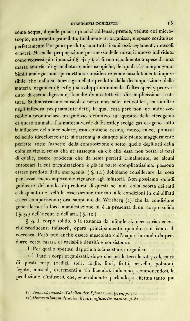 come acqua, il quale poco a poco si addensa, prende, veduto col micro- scopio, un aspetto granellato, finalmente si organizza, e spesso sostituisce perfettamente l’organo perduto, con tutti i suoi ossi, legamenti, muscoli e nervi. Ma nella propagazione per mezzo delle uova, il nuovo individuo, come vedrassi più innanzi ( §. L\\rj ), si forma egualmente a spese di una massa amorfa di granellature microscopiche, le quali si scompongono. Simili analogie non permettono considerare come assolutamente impos- sibile che dalla sostanza granellata prodotta dalla decomposizione della materia organica ( §. 269) si sviluppi un animale d’altra specie, provve- duto di cavità digerente, benché dotato tuttavia di semplicissima strut- tura. Si dimostrarono muscoli e nervi non sólo nei rotiferi, ma inoltre negli infusorii propriamente detti, la qual cosa però non ne autorizze- rebbe a pronunciare un giudizio definitivo sul quesito della eterogenia di questi animali. La materia verde di Priestley svolge gas ossigeno sotto la influenza della luce solare:, essa contiene resina, muco, calce, potassa ed acido idroclorico (i)* si rassomiglia dunque alle piante maggiormente perfette sotto l’aspetto della composizione e sotto quello degli atti della chimica vitale, senza che ne sussegua da ciò che essa non possa al pari # di quelle, essere prodotta che da semi perfetti. Finalmente, se alcuni entozoari la cui organizzazione è già in parte complicatissima, possono essere prodotti dalla eterogenia ( §. iz}) dobbiamo considerare la cosa per assai meno impossibile riguardo agli infusorii. Non possiamo quindi giudicare del modo di prodursi di questi se non colla scorta dei fatti e di quanto ne svelò la osservazione intorno alle condizioni in cui siffatti esseri compariscono* ora sappiamo da Wrisberg (2) che la condizione generale per la loro manifestazione si è la presenza di un corpo solido ( §. 9 ) dell’ acqua e dell’aria ( §. io ). §. 9* H corpo solido, o la sostanza da infondersi, necessaria accioc- ché producansi infusorii, opera principalmente quando è in istato di coerenza. Però può anche essere mescolato coll’acqua in modo da pro- durre certa massa di variabile densità e consistenza. I. Per quello spettasi dapprima alla sostanza organica. i,° Tutti i corpi organizzati, dopo che perdettero la vita, o le parti di questi corpi (radici, steli, foglie, fiori, frutti, cervello, polmoni, fegato, muscoli, escrementi e via dicendo), inducono, scomponendosi, la produzione d’infusorii, che, generalmente parlando, si effettua tanto piu (0 John, chemische Tabellen der Pflanzenanalysen, p. 38. (2) Observationum de animaliculis infusoriis natura, p. 82.