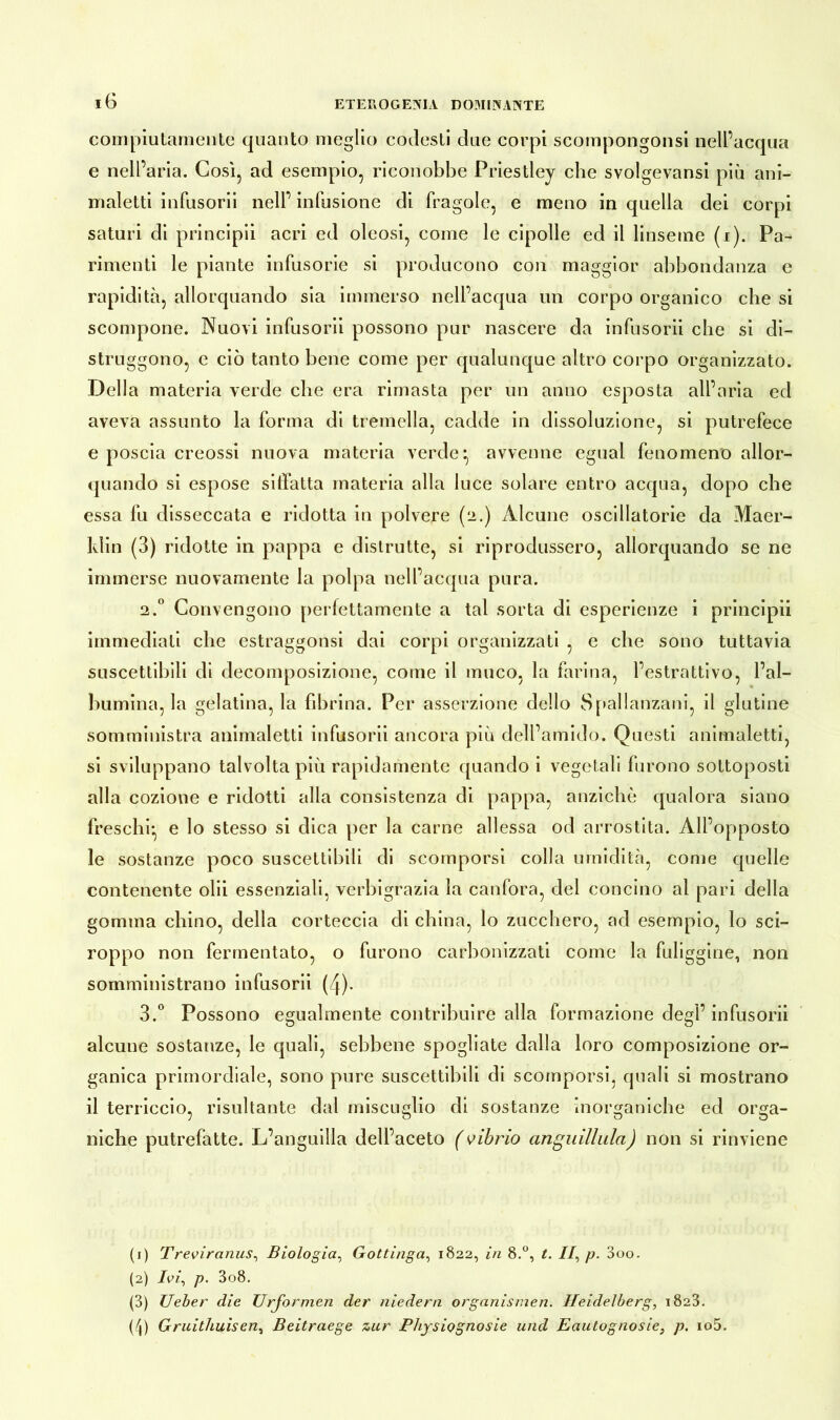 compiutamente quanto meglio codesti due corpi scompongonsi nell’acqua e nell’ aria. Così, ad esempio, riconobbe Priestley che svolgevansi più ani- maletti infusorii nell’ infusione di fragole, e meno in quella dei corpi saturi di principii acri ed oleosi, come le cipolle ed il linseme (i). Pa- rimenti le piante infusorie si producono con maggior abbondanza e rapidità, allorquando sia immerso nell’acqua un corpo organico che si scompone. Nuovi infusorii possono pur nascere da infusorii cbe si di- struggono, e ciò tanto bene come per qualunque altro corpo organizzato. Della materia verde cbe era rimasta per un anno esposta all’aria ed aveva assunto la forma di tremella, cadde in dissoluzione, si putrefece e poscia creossi nuova materia verde:, avvenne egual fenomeno allor- quando si espose siffatta materia alla luce solare entro acqua, dopo cbe essa fu disseccata e ridotta in polvere (2.) Alcune oscillatorie da Maer- ldin (3) ridotte in pappa e distrutte, si riprodussero, allorquando se ne immerse nuovamente la polpa nell’acqua pura. 2.0 Convengono perfettamente a tal sorta di esperienze i principii immediati che estraggonsi dai corpi organizzati , e che sono tuttavia suscettibili di decomposizione, come il muco, la farina, l’estrattivo, l’al- bumina, la gelatina, la fibrina. Per asserzione dello Spallanzani, il glutine somministra animaletti infusorii ancora più dell’amido. Questi animaletti, si sviluppano talvolta più rapidamente quando i vegetali furono sottoposti alla cozione e ridotti alla consistenza di pappa, anziché qualora siano freschi:, e lo stesso si dica per la carne allessa od arrostita. All’opposto le sostanze poco suscettibili di scomporsi colla umidità, come quelle contenente olii essenziali, verbigrazia la canfora, del concino al pari della gomma chino, della corteccia di china, lo zucchero, ad esempio, lo sci- roppo non fermentato, o furono carbonizzati come la fuliggine, non somministrano infusorii (4)- 3.° Possono egualmente contribuire alla formazione degl’infusorii alcune sostanze, le quali, sebbene spogliate dalla loro composizione or- ganica primordiale, sono pure suscettibili di scomporsi, quali si mostrano il terriccio, risultante dal miscuglio di sostanze inorganiche ed orga- niche putrefatte. L’anguilla dell’aceto (vibrio anguillaia) non si rinviene (1) Treviranus, Biologìa, Gottinga, 1822, in 8.°, t. //, p. 3oo. (2) Ivi, p. 3o8. (3) Ueber die Urformen der niedern Organismen. Heidelberg, 1823. (4) Gruithuisen, Beitraege zur Physiognosie und Eautognosie, p. io5.