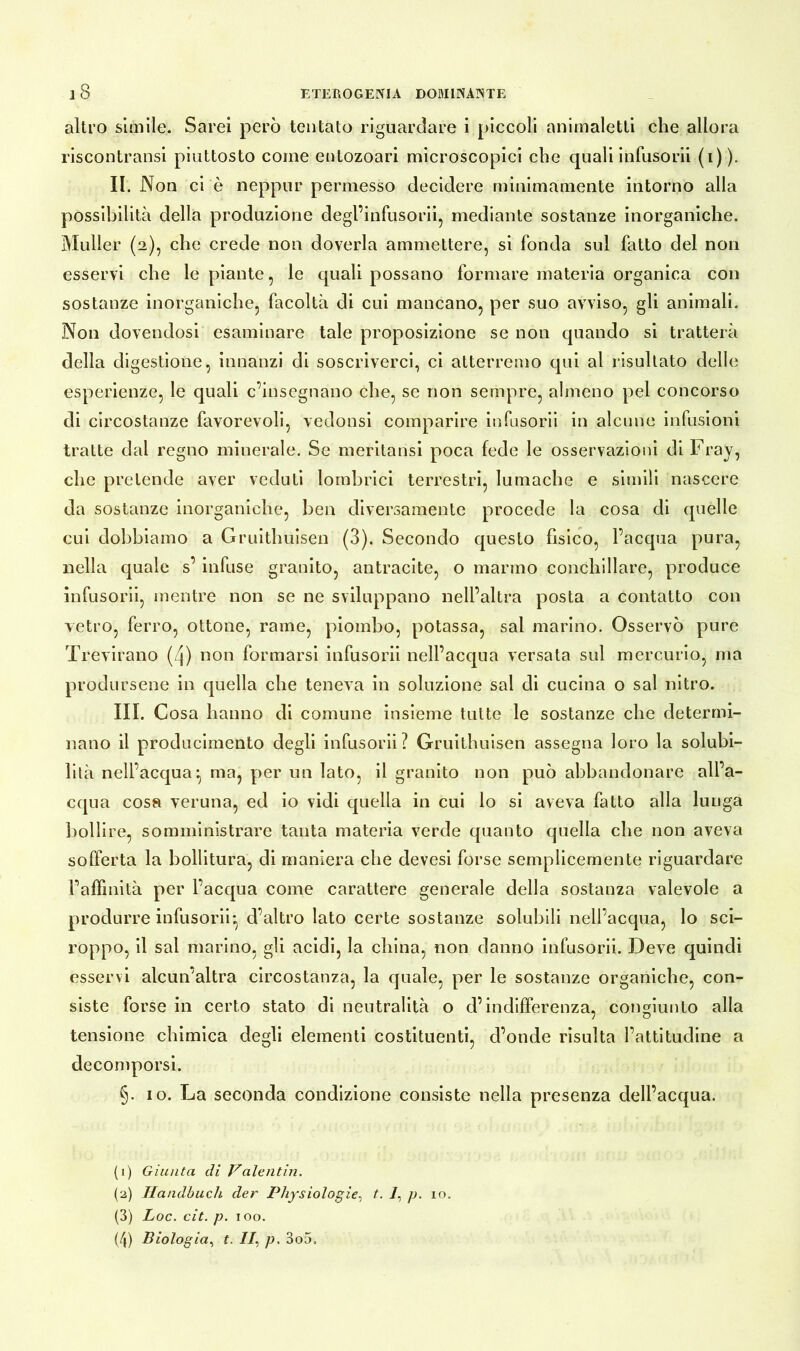 altro simile. Sarei però tentato riguardare i piccoli animaletti che allora riscontrami piuttosto come entozoari microscopici che quali infusorii (i)). II. Non ci è neppur permesso decidere minimamente intorno alla possibilità della produzione degl’infusorii5 mediante sostanze inorganiche. Müller (2), che crede non doverla ammettere, si fonda sul fatto del non esservi che le piante, le quali possano formare materia organica con sostanze inorganiche, facoltà di cui mancano, per suo avviso, gli animali. Non dovendosi esaminare tale proposizione se non quando si tratterà della digestione, innanzi di soscriverci, ci atterremo qui al risultato delle esperienze, le quali c’insegnano che, se non sempre, almeno pel concorso di circostanze favorevoli, vedonsi comparire infusorii in alcune infusioni tratte dal regno minerale. Se meritatisi poca fede le osservazioni di Fray, che pretende aver veduti lombrici terrestri, lumache e simili nascere da sostanze inorganiche, ben diversamente procede la cosa di quelle cui dobbiamo a Gruithuisen (3). Secondo questo fisico, l’acqua pura, nella quale s’ infuse granito, antracite, o marmo conchillare, produce infusorii, mentre non se ne sviluppano nell’altra posta a contatto con vetro, ferro, ottone, rame, piombo, potassa, sai marino. Osservò pure Trevirano (Zj) non formarsi infusorii nell’acqua versata sul mercurio, ma prodursene in quella che teneva in soluzione sai di cucina o sai nitro. III. c osa hanno di comune insieme tutte le sostanze che determi- nano il producimento degli infusorii? Gruithuisen assegna loro la solubi- lità nell’acqua:, ma, per un lato, il granito non può abbandonare all’a- cqua cosa veruna, ed io vidi quella in cui lo si aveva fatto alla lu nga bollire, somministrare tanta materia verde quanto quella che non aveva sofferta la bollitura, di maniera che devesi forse semplicemente riguardare FafFmità per l’acqua come carattere generale della sostanza valevole a produrre infusorii*, d’altro lato certe sostanze solubili nell’acqua, lo sci- roppo, il sai marino, gli acidi, la china, non danno infusorii. Deve quindi esservi alcun’altra circostanza, la quale, per le sostanze organiche, con- siste forse in certo stato di neutralità o d’indifferenza, congiunto alla tensione chimica degli elementi costituenti, d’onde risulta l’attitudine a decomporsi. §. io. La seconda condizione consiste nella presenza dell’acqua. (1) Giunta di Valentin. (2) Handbuch der Physiologie, t. i, p. io. (3) Loc. cit. p. 100. (4) Biologia, t. //, p. 3o5,