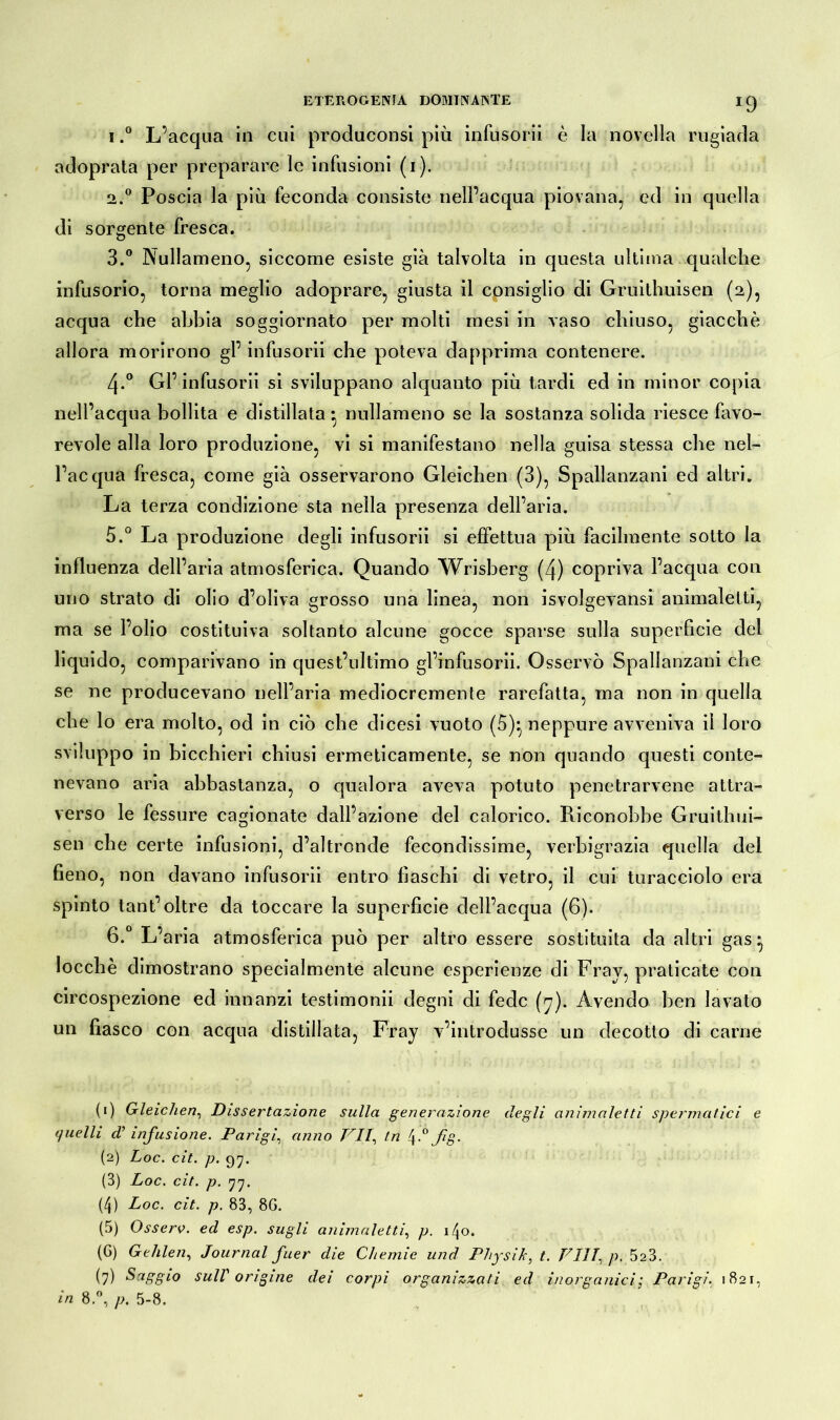 *9 1. ° L’acqua in cui produconsi più infusorii è la novella rugiada adoprata per preparare le infusioni (i). 2. ° Poscia la più feconda consiste nell’acqua piovana, ed in quella di sorgente fresca. 3. ° Nullameno, siccome esiste già talvolta in questa ultima qualche infusorio, torna meglio adoprare, giusta il consiglio di Gruithuisen (2), acqua che abbia soggiornato per molti mesi in vaso chiuso, giacché allora morirono gl’ infusorii che poteva dapprima contenere. 4-° Gl’ infusorii si sviluppano alquanto più tardi ed in minor copia nell’acqua bollita e distillata • nullameno se la sostanza solida riesce favo- revole alla loro produzione, vi si manifestano nella guisa stessa che nel- l’acqua fresca, come già osservarono Gleichen (3), Spallanzani ed altri. La terza condizione sta nella presenza dell’aria. 5. ° La produzione degli infusorii si effettua più facilmente sotto la influenza dell’aria atmosferica. Quando Wrisberg (4) copriva l’acqua con uno strato di olio d’oliva grosso una linea, non isvolgevansi animaletti, ma se l’olio costituiva soltanto alcune gocce sparse sulla superficie del liquido, comparivano in quest’ultimo gl’infusorii. Osservò Spallanzani che se ne producevano nell’aria mediocremente rarefatta, ma non in quella che lo era molto, od in ciò che di cesi vuoto (5)* neppure avveniva il loro sviluppo in bicchieri chiusi ermeticamente, se non quando questi conte- nevano aria abbastanza, o qualora aveva potuto penetrarvene attra- verso le fessure cagionate dall’azione del calorico. Riconobbe Gruithui- sen che certe infusioni, d’altronde fecondissime, verbigrazia quella dei fieno, non davano infusorii entro fiaschi di vetro, il cui turacciolo era spinto tant’ oltre da toccare la superficie dell’acqua (6). 6. ° L’aria atmosferica può per altro essere sostituita da altri gas * locchè dimostrano specialmente alcune esperienze di Fray, praticate con circospezione ed innanzi testimonii degni di fede (7). Avendo ben lavato un fiasco con acqua distillata, Fray v’introdusse un decotto di carne (1) Gleichen, Dissertazione sulla generazione degli animaletti spermatici e quelli d’infusione. Parigi, anno PII, tn 4.0 fig. (2) Loc. cit. p. 97. (3) Loc. cit. p. 77. (4) Loc. cit. p. 83, 8G. (5) O ss ero. ed esp. sugli animaletti, p. i/jo. (6) Gehlen, Journal fuer die Chemie und Physik, t. Vili, p, 5a3. (7) Saggi0 sull origine dei corpi organizzati ed inorganici; Parigi. 1821, in 8.°, p. 5-8.