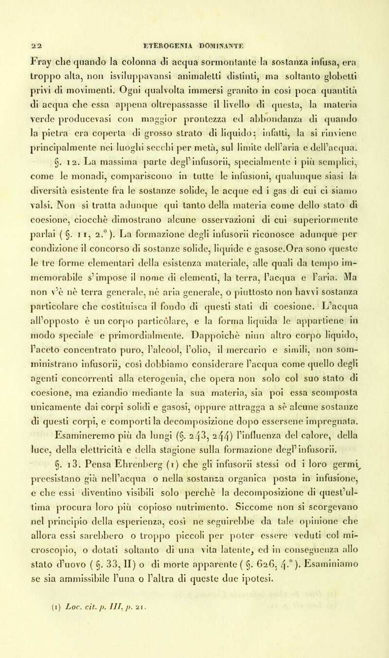 Fray che quando la colonna dl acqua sormontante la sostanza Infusa, era troppo alta, non isviluppavansi animaletti distinti, ma soltanto globetti privi di movimenti. Ogni qualvolta immersi granito in così poca quantità di acqua che essa appena oltrepassasse il livello di questa, la materia verde producevasi con maggior prontezza ed abbondanza di quando la pietra era coperta di grosso strato di liquido ^ infatti, la si rinviene principalmente nei luoghi secchi per metà, sul limite dell’aria e dell’acqua. §. 12. La massima parte degl’infusorii, specialmente i più semplici, come le monadi, compariscono in tutte le infusioni, qualunque siasi la diversità esistente fra le sostanze solide, le acque ed i gas di cui ci siamo valsi. Non si tratta adunque qui tanto della materia come dello stato di coesione, ciocché dimostrano alcune osservazioni di cui superiormente parlai ( §. 11, 2.°). La formazione degli infusorii riconosce adunque per condizione il concorso di sostanze solide, liquide e gasose.Ora sono queste le tre forme elementari della esistenza materiale, alle quali da tempo im- memorabile s’impose il nome di elementi, la terra, l’acqua e l’aria. Ma non v’è nè terra generale, nè aria generale, o piuttosto non havvi sostanza particolare che costituisca il fondo di questi stati di coesione. L’acqua all’opposto è un corpo particolare, e la forma liquida le appartiene in modo speciale e primordialmente. Dappoiché niun altro corpo liquido, l’aceto concentrato puro, l’alcool, l’olio, il mercurio e simili, non som- ministrano infusori^ così dobbiamo considerare l’acqua come quello degli agenti concorrenti alla eterogenia, che opera non solo col suo stato di coesione, ma eziandio mediante la sua materia, sia poi essa scomposta unicamente dai corpi solidi e gasosi, oppure attragga a sè alcune sostanze di questi corpi, e comportila decomposizione dopo essersene impregnata. Esamineremo più da lungi (§. azjd, 244) l’influenza del calore, della luce, della elettricità e della stagione sulla formazione degl’infusorii. §. i3. Pensa Ehrenberg (i) che gli infusorii stessi od i loro germi^ preesistano già nell’acqua o nella sostanz-a organica posta in infusione, e che essi diventino visibili solo perchè la decomposizione di quest’ul- tima procura loro più copioso nutrimento. Siccome non si scorgevano nel principio della esperienza, così ne seguirebbe da tale opinione che allora essi sarebbero o troppo piccoli per poter essere veduti col mi- croscopio, o dotati soltanto di una vita latente^ ed in conseguenza allo stato d’uovo ( §. 33, II) o di morte apparente ( 5* 626, l\.° ). Esaminiamo se sia ammissibile l’una o l’altra di queste due ipotesi.