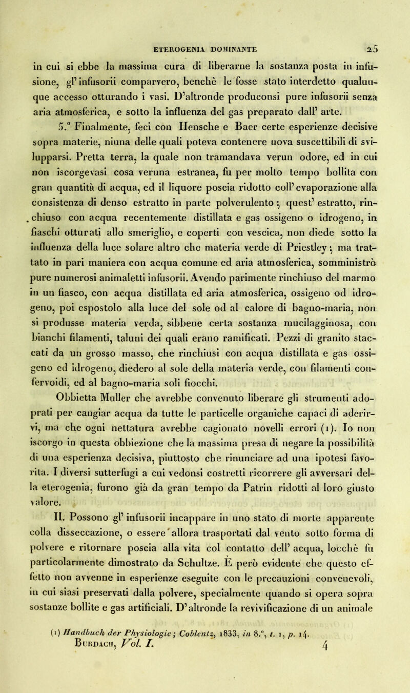 in cui si ebbe la massima cura di liberarne la sostanza posta in infu- sione, gl’ infusorii comparvero, benché le fosse stato interdetto qualun- que accesso otturando i vasi. D’altronde produconsi pure infusorii senza aria atmosferica, e sotto la influenza del gas preparato dall’ arte. 5.° Finalmente, feci con Hensche e Baer certe esperienze decisive sopra materie, niuna delle quali poteva contenere uova suscettibili di svi- lupparsi. Pretta terra, la quale non tramandava verun odore, ed in cui non iscorgevasi cosa veruna estranea, fu per molto tempo bollita con gran quantità di acqua, ed il liquore poscia ridotto coll’evaporazione alla consistenza di denso estratto in parte polverulento ^ quest’ estratto, rin- chiuso con acqua recentemente distillata e gas ossigeno o idrogeno, in fiaschi otturati allo smeriglio, e coperti con vescica, non diede sotto la influenza della luce solare altro che materia verde di Priestley •, ma trat- tato in pari maniera con acqua comune ed aria atmosferica, somministrò pure numerosi animaletti infusorii. Avendo parimente rinchiuso del marmo in un fiasco, con acqua distillata ed aria atmosferica, ossigeno od idro- geno, poi espostolo alla luce del sole od al calore di bagno-maria, non si produsse materia verda, sibbene certa sostanza mucilagginosa, con bianchi filamenti, taluni dei quali erano ramificati. Pezzi di granito stac- cati da un grosso masso, che rinchiusi con acqua distillata e gas ossi- geno ed idrogeno, diedero al sole della materia verde, con filamenti con- fervoidi, ed al bagno-maria soli fiocchi. Obbietta Müller che avrebbe convenuto liberare gli strumenti ado- prati per cangiar acqua da tutte le particelle organiche capaci di aderir- vi, ma che ogni nettatura avrebbe cagionato novelli errori (i). Io non iscorgo in questa obbiezione che la massima presa di negare la possibilità di una esperienza decisiva, piuttosto che rinunciare ad una ipotesi favo- rita. I diversi sutterfugi a cui vedonsi costretti ricorrere gli avversari del- la eterogenia, furono già da gran tempo da Patrio ridotti al loro giusto Aalore. II. Possono gl’ infusorii incappare in uno stato di morte apparente colla disseccazione, o essere allora trasportati dal vento sotto forma di polvere e ritornare poscia alla vita col contatto dell’ acqua, locchè fu particolarmente dimostrato da Schultze. E però evidente che questo ef- fetto non avvenne in esperienze eseguite con le precauzioni convenevoli, in cui siasi preservati dalla polvere, specialmente quando si opera sopra sostanze bollite e gas artificiali. D’altronde la revivificazione di un animale (1) Handbuch der Physiologie ; Coblentz, i833, in 8.°, t. i, p. i\.