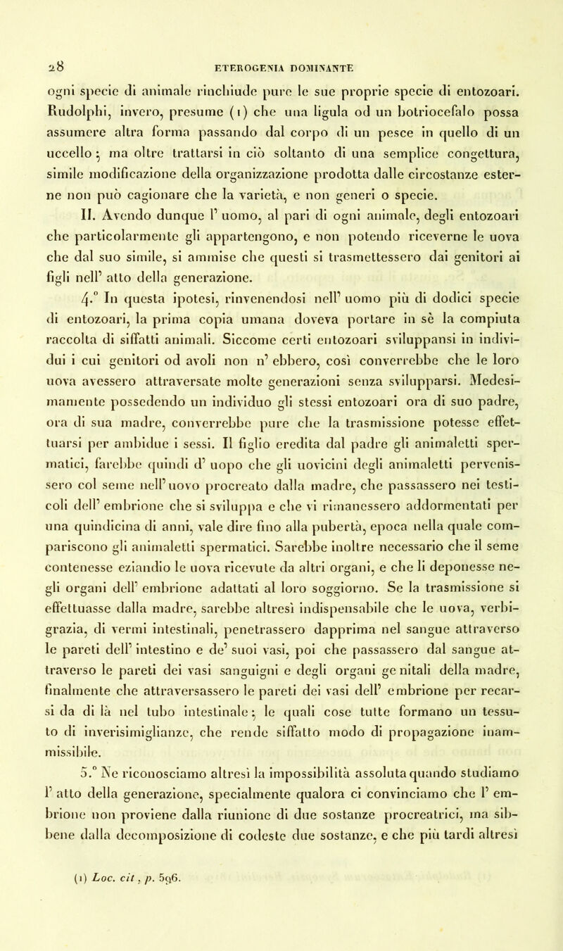 ogni specie di animale rinchiude pure le sue proprie specie di entozoari. Rudolphi, invero, presume (i) che una ligula od un botriocefalo possa assumere altra forma passando dal corpo di un pesce in quello di un uccello ^ ma oltre trattarsi in ciò soltanto di una semplice congettura, simile modificazione della organizzazione prodotta dalle circostanze ester- ne non può cagionare che la varietà, e non generi o specie. II. Avendo dunque 1’ uomo, al pari di ogni animale, degli entozoari che particolarmente gli appartengono, e non potendo riceverne le uova che dal suo simile, si ammise che questi si trasmettessero dai genitori ai figli nell’ atto della generazione. Zj.° In questa ipotesi, rinvenendosi nell’ uomo più di dodici specie di entozoari, la prima copia umana doveva portare in sè la compiuta raccolta di siffatti animali. Siccome certi entozoari sviluppami in indivi- dui i cui genitori od avoli non n’ ebbero, così converrebbe che le loro uova avessero attraversate molte generazioni senza svilupparsi. Medesi- mamente possedendo un individuo gli stessi entozoari ora di suo padre, ora di sua madre, converrebbe pure che la trasmissione potesse effet- tuarsi per ambidue i sessi. Il figlio eredita dal padre gli animaletti sper- matici, farebbe quindi d’ uopo che gli uovicini degli anirnaletti pervenis- sero col seme nell’uovo procreato dalla madre, che passassero nei testi- coli dell’ embrione che si sviluppa e che vi rimanessero addormentati per una quindicina di anni, vale dire fino alla pubertà, epoca nella quale com- pariscono gli animaletti spermatici. Sarebbe inoltre necessario che il seme contenesse eziandio le uova ricevute da altri organi, e che li deponesse ne- gli organi dell’ embrione adattati al loro soggiorno. Se la trasmissione si effettuasse dalla madre, sarebbe altresì indispensabile che le uova, verbi- grazia, di vermi intestinali, penetrassero dapprima nel sangue attraverso le pareti dell’ intestino e de’ suoi vasi, poi che passassero dal sangue at- traverso le pareti dei vasi sanguigni e degli organi ge nitali della madre, finalmente che attraversassero le pareti dei vasi dell’ embrione per recar- si da di là nel tubo intestinale ^ le quali cose tutte formano un tessu- to di inverisimiglianze, che rende siffatto modo di propagazione inam- missibile. 5.° Ne riconosciamo altresì la impossibilità assoluta quando studiamo 1’ atto della generazione, specialmente qualora ci convinciamo che 1’ em- brione non proviene dalla riunione di due sostanze procreatrici, ma sib- bene dalla decomposizione di codeste due sostanze, e che più tardi altresì (1) Loc. cit, p. 5t)6.