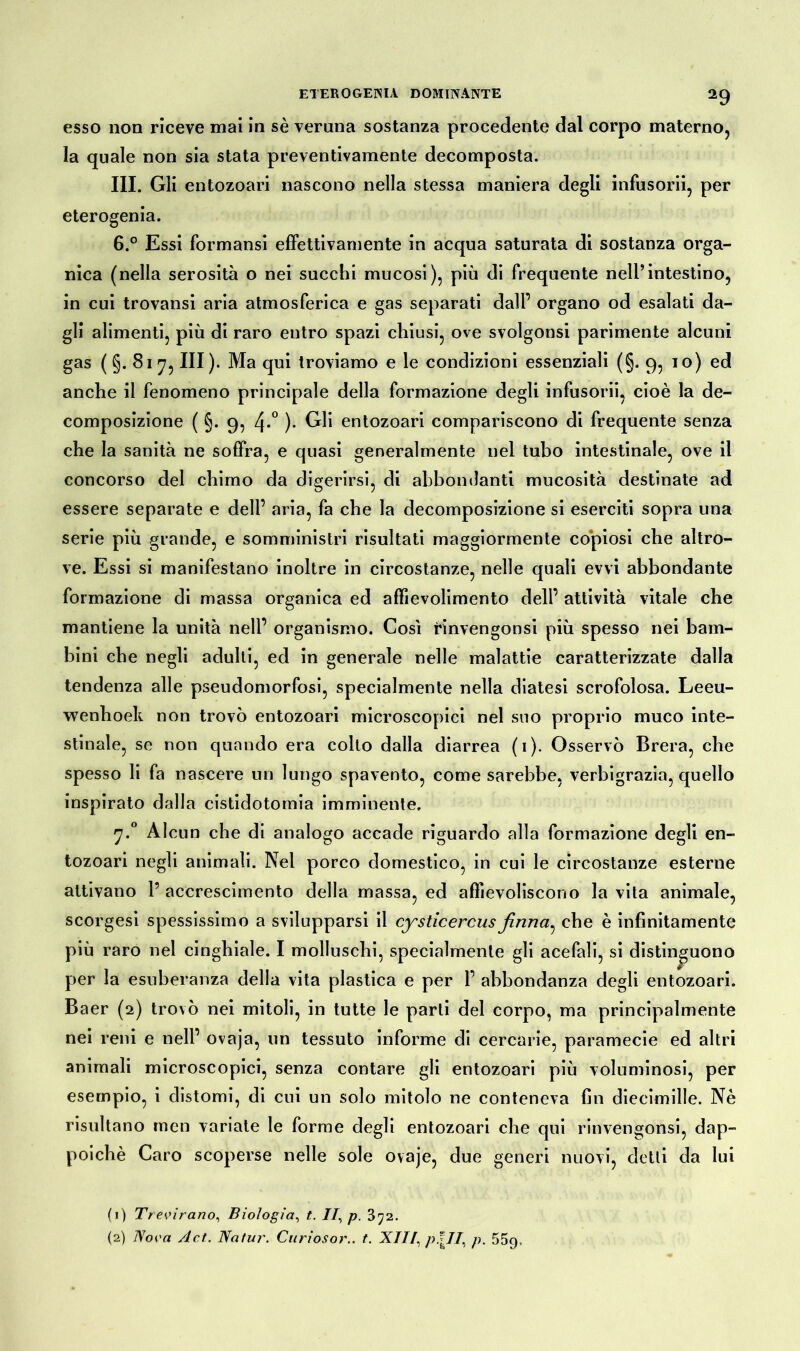 esso non riceve mai in sè veruna sostanza procedente dal corpo materno, la quale non sia stata preventivamente decomposta. III. Gli entozoari nascono nella stessa maniera degli infusorii, per eterogenia. 6.° Essi formansi effettivamente in acqua saturata di sostanza orga- nica (nella serosità o nei succhi mucosi), più di frequente nell’intestino, in cui trovansi aria atmosferica e gas separati dall’ organo od esalati da- gli alimenti, più di raro entro spazi chiusi, ove svolgonsi parimente alcuni gas (§.817, III). Ma qui troviamo e le condizioni essenziali (§.9, io) ed anche il fenomeno principale della formazione degli infusorii, cioè la de- composizione ( §. 9, 4*° )• Gli entozoari compariscono di frequente senza che la sanità ne soffra, e quasi generalmente nel tubo intestinale, ove il concorso del chimo da digerirsi, di abbondanti mucosità destinate ad essere separate e dell’ aria, fa che la decomposizione si eserciti sopra una serie più grande, e somministri risultati maggiormente copiosi che altro- ve. Essi si manifestano inoltre in circostanze, nelle quali evvi abbondante formazione di massa organica ed affievolimento dell’ attività vitale che mantiene la unità nell’ organismo. Così ìnnvengonsi più spesso nei bam- bini che negli adulti, ed in generale nelle malattie caratterizzate dalla tendenza alle pseudomorfosi, specialmente nella diatesi scrofolosa. Leeu- wenlioek non trovò entozoari microscopici nel suo proprio muco inte- stinale, se non quando era collo dalla diarrea (1). Osservò Brera, che spesso li fa nascere un lungo spavento, come sarebbe, verbigrazia, quello inspirato dalla cistidotomia imminente, 7.0 Alcun che di analogo accade riguardo alla formazione degli en- tozoari negli animali. Nel porco domestico, in cui le circostanze esterne attivano P accrescimento della massa, ed affievoliscono la vita animale, scorgesi spessissimo a svilupparsi il cysticercusfinna^ che è infinitamente più raro nel cinghiale. I molluschi, specialmente gli acefali, si distinguono per la esuberanza della vita plastica e per 1’ abbondanza degli entozoari. Baer (2) trovò nei mitoli, in tutte le parti del corpo, ma principalmente nei reni e nell’ ovaja, un tessuto informe di cercarie, paramecie ed altri animali microscopici, senza contare gli entozoari più voluminosi, per esempio, i distomi, di cui un solo mitolo ne conteneva fin diecimille. Nè risultano tuen variate le forme degli entozoari che qui rinvengonsi, dap- poiché Caro scoperse nelle sole ovaje, due generi nuovi, detti da lui (1) 77 evirano, Biologia, t. Il, p. (2) Nova A et. Natur. Curiosor.. t. XII /, p\1I., p. 55g,