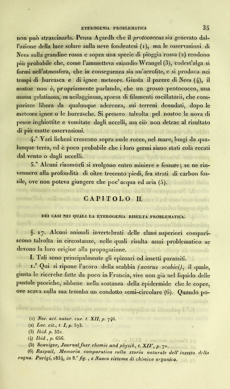non può strascinarla. Pensa Agardh che il protococcus sia generato dal- l’azione della luce solare sulla neve fondentesi (i), ma le osservazioni di Nees sulla grandine rossa e sopra una specie di pioggia rossa (a) rendono più probabile che, come l’ammetteva eziandio Wrangel (3), codest’alga si formi nell’atmosfera, che in conseguenza sia un’aerofite, e si produca nei tempi di burrasca e di ignee meteore. Giusta il parere di Nees (4), il nostoc non è, propriamente parlando, che un grosso protococco, una massa gelatinosa, m ucilagginosa, sparsa di filamenti oscillatorii, che com- parisce libera da qualunque aderenza, sui terreni denudati, dopo le meteore ignee o le burrasche. Si presero talvolta pel nostoc le uova di pesce inghiottite e vomitate dagli uccelli, ma ciò non detrae al risultato di più esatte osservazioni. 4-° Vari licheni crescono sopra nude rocce, nel mare, lungi da qua- lunque terra, ed è poco probabile che i loro germi siano stati colà recati dal vento o dagli uccelli. 5.° Alcuni rizomorfi si svolgono entro miniere e fessure} se ne rin- vennero alla profondità di oltre trecento piedi, fra strati di carbon fos- sile, ove non poteva giungere che poc’ acqua ed aria (5). CAPITOLO II. DEI CASI INEI QUALI LA ETEROGENIA RISULTA PROBLEMATICA. §. 17. Alcuni animali invertebrati delle classi superiori compari- scono talvolta in circostanze, nelle quali risulta assai problematico se devono la loro origine alla propagazione. I. Tali sono principalmente gli epizoari od insetti parassiti. 1. Qui si ripone l’acoro della scabbia facorus scabiei)^ il quale, giusta le ricerche fatte da poco in Francia, vive non già nel liquido delle pustole psoriche, sibbene nella sostanza della epidermide che le copre, ove scava colla sua tromba un condotto semi-circolare (6). Quando po- ti) Nov. act. natur. cur. t. XII, p. 746. (2) Loc. citt. /, p. 573. (3) Ibid. p. 351. (4) Ibid., p. 656. (5) Scweiger, Journal fuer chemie und pliysik, t. XIV, p. 70. (6) Raspali, Memoria comparativa sulla storia naturale dell insetto della rogna, Parigi, i834; m 8. fig., e Nuovo sistema di chimica organica.