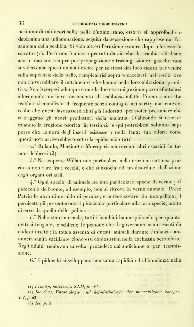 nesi uno di tali acori sulla pelle d’uomo sano, esso vi si approfonda e determina una infiammazione, seguita da secrezione che rappresenta l’e- santema della scabbia. Si vide altresì l’eruzione svanire dopo che esso fu estratto (i). Però non è ancora provato da ciò che la scabbia ed il suo acoro nascano sempre per propagazione e trasmigrazione } giacché non. si videro mai questi animali escire per se stessi dai loro ridotti per venire sulla superfìcie della pelle, rampicarvisi sopra e cacciarsi nei vestiti ove non rinverrebbero il nutrimento che hanno nella loro abitazione primi- tiva. Non iscorgesi adunque come la loro trasmigrazione possa effettuarsi allorquando un beve toccamento di scabbioso infetta l’uomo sano. La scabbia si manifesta di frequente senza contagio nei sarti} ma conver- rebbe che questi lavorassero abiti già indossati per poter presumere che vi traggano gli acori produttori della malattia. D’altronde si osservò eziandio la eruzione psorica in tessitori, e qui potrebbesi soltanto sup- porre che le uova degl’insetti esistessero nella lana} ma allora come questi uovi arriverebbero sotto la epidermide (2) ì 2.0 Rolando, Martinet e Murray riscontrarono altri ascaridi in tu- mori lebbrosi (3). 3.° Ne scoperse Willan uno particolare nella eruzione cutanea pril- li tosa non rara fra i vecchi, e che si associa ad un disordine dell’azione degli organi orinarii. 4-° Ogni specie di animale ha una particolare specie di venne} il pidocchio dell’uomo, ad esempio, non si ritrova in verun animale. Prese Patrio le uova di un nido di pernice, e le fece covare da una gallina} i pernicetti gli presentarono il pidocchio particolare alla loro specie, molto diverso da quello delle galline. 5. ° Nello stato normale, tutti i bambini hanno pidocchi per quanto netti si tengano, e sebbene le persone che li governano siano esenti da codesti insetti} la totale assenza di questi animali durante l’infanzia an- nuncia sanità vacillante. Sono essi copiosissimi nella cachessia scrofolosa. Negli adulti sembrano talvolta procedere dal sudiciume o per trasmis- sione. 6. ° I pidocchi si sviluppano con tanta rapidità ed abbondanza nella (1) Froriep, notizen, t. XLII, p. i65. (2) Joerdens, Entomologìe und Helminthologie des menschlichen koerper, t. 7, p. 23. (3) Ivi, p. 5.