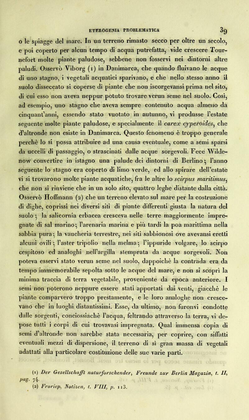 o le spiagge del mare. In un terreno rimasto secco per oltre un secolo, e poi coperto per alcun tempo di acqua putrefatta, vide crescere Tour- nefort molte piante paludose, sebbene non fosservi nei dintorni altre paludi. Osservò Viborg (1) in Danimarca, che quando fluivano le acque di uno stagno, i vegetali acquatici sparivano, e che nello stesso anno il suolo disseccato si coperse di piante che non iscorgevansi prima nel sito, di cui esso non aveva neppur potuto trovare verun seme nel suolo. Così, ad esempio, uno stagno che aveva sempre contenuto acqua almeno da cinquantanni, essendo stato vuotato in autunno, vi produsse l’estate seguente molte piante paludose, e specialmente il carex cyperoides, che d’altronde non esiste in Danimarca. Questo fenomeno è troppo generale perchè lo si possa attribuire ad una causa eventuale, come a semi sparsi da uccelli di passaggio, o strascinati dalle acque sorgevoli. Fece Wilde- now convertire in istagno una palude dei dintorni di Berlino ^ l’anno seguente lo stagno era coperto di limo verde, ed allo spirare dell’estate vi si trovarono molte piante acquatiche, fra le altre lo scirpus maritimus, che non si rinviene che in un solo sito, quattro leghe distante dalla città. Osservò Hoffmann (2) che un terreno elevato sul mare per la costruzione di dighe, coprissi nei diversi siti di piante differenti giusta la natura del suolo * la salicornia erbacea cresceva nelle terre maggiormente impre- gnate di sai marino:, l’arenaria marina e più tardi la poa marittima nella sabbia pura:, la vaucheria terrestre, nei siti sabbionosi ove avevansi eretti alcuni ovili -, l’aster Iripolio nella melma-, l’ippuride volgare, lo scirpo cespitoso ed analoghi nell’argilla stemprata da acque sorgevoli. Non poteva esservi stato verun seme nel suolo, dappoiché la contrada era da tempo immemorabile sepolta sotto le acque del mare, e non si scoprì la minima traccia di terra vegetabile, proveniente da epoca anteriore. I semi non poterono neppure essere stati apportati dai venti, giacche le piante comparvero troppo prestamente, e le loro analoghe non cresce- vano che in luoghi distantissimi. Esse, da ultimo, non furonvi condotte dalle sorgenti, conciossiachè l’acqua, feltrando attraverso la terra, vi de- pose tutti i corpi di cui trovavasi impregnata. Qual immensa copia di semi d’altronde non sarebbe stata necessaria, per coprire, con siffatti eventuali mezzi di dispersione, il terreno di sì gran massa di vegetali adattati alla particolare costituzione delle sue varie parti. (1) Der Gesellschaft naturforschender, Freunde zur Berlin Magazin, t. II, pag. 74. (2) Froriep, Notizen, t. VIII, p. n3.