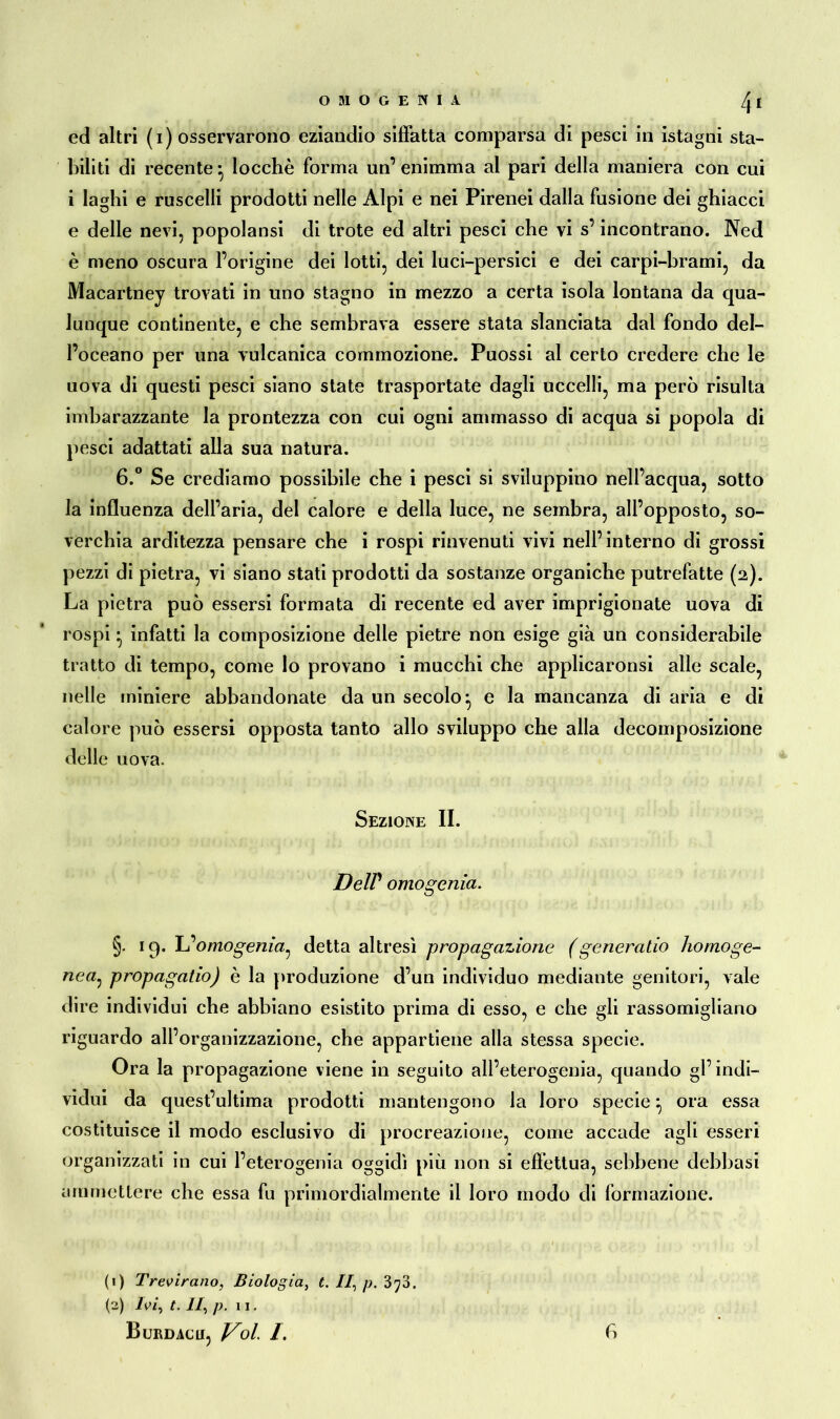 OMOGEKIA 4« ed altri (i) osservarono eziandio siffatta comparsa di pesci in istagni sta- biliti di recente* locchè forma un’enimma al pari della maniera con cui i laghi e ruscelli prodotti nelle Alpi e nei Pirenei dalla fusione dei ghiacci e delle nevi, popolansi di trote ed altri pesci che vi s’incontrano. Ned è meno oscura l’origine dei lotti, dei luci-persici e dei carpi-brami, da Macartney trovati in uno stagno in mezzo a certa isola lontana da qua- lunque continente, e che sembrava essere stata slanciata dal fondo del- l’oceano per una vulcanica commozione. Puossi al certo credere che le uova di questi pesci siano state trasportate dagli uccelli, ma però risulta imbarazzante la prontezza con cui ogni ammasso di acqua si popola di pesci adattati alla sua natura. 6.° Se crediamo possibile che i pesci si sviluppino nell’acqua, sotto la influenza dell’aria, del calore e della luce, ne sembra, all’opposto, so- verchia arditezza pensare che i rospi rinvenuti vivi nell’interno di grossi pezzi di pietra, vi siano stati prodotti da sostanze organiche putrefatte (2). La pietra può essersi formata di recente ed aver imprigionate uova di rospi • infatti la composizione delle pietre non esige già un considerabile tratto di tempo, come lo provano i mucchi che applicaronsi alle scale, nelle miniere abbandonate da un secolo} e la mancanza di aria e di calore può essersi opposta tanto allo sviluppo che alla decomposizione delle uova. Sezione II. Deir omogenia. §• 19. L’omogenia^ detta altresì propagazione (generalio homoge- nea: propagatio) è la produzione d’un individuo mediante genitori, vale dire individui che abbiano esistito prima di esso, e che gli rassomigliano riguardo all’organizzazione, che appartiene alla stessa specie. Ora la propagazione viene in seguito all’eterogenia, quando gl’indi- vidui da quest’ultima prodotti mantengono la loro specie} ora essa costituisce il modo esclusivo di procreazione, come accade agli esseri organizzati in cui l’eterogenia oggidì più non si effettua, sebbene debbasi ammettere che essa fu primordialmente il loro modo di formazione. (1) Trevirano, Biologia, t. II, p. 370. (2) Ivi, t. II, p. ii. Burdacu, Voi 1. f)