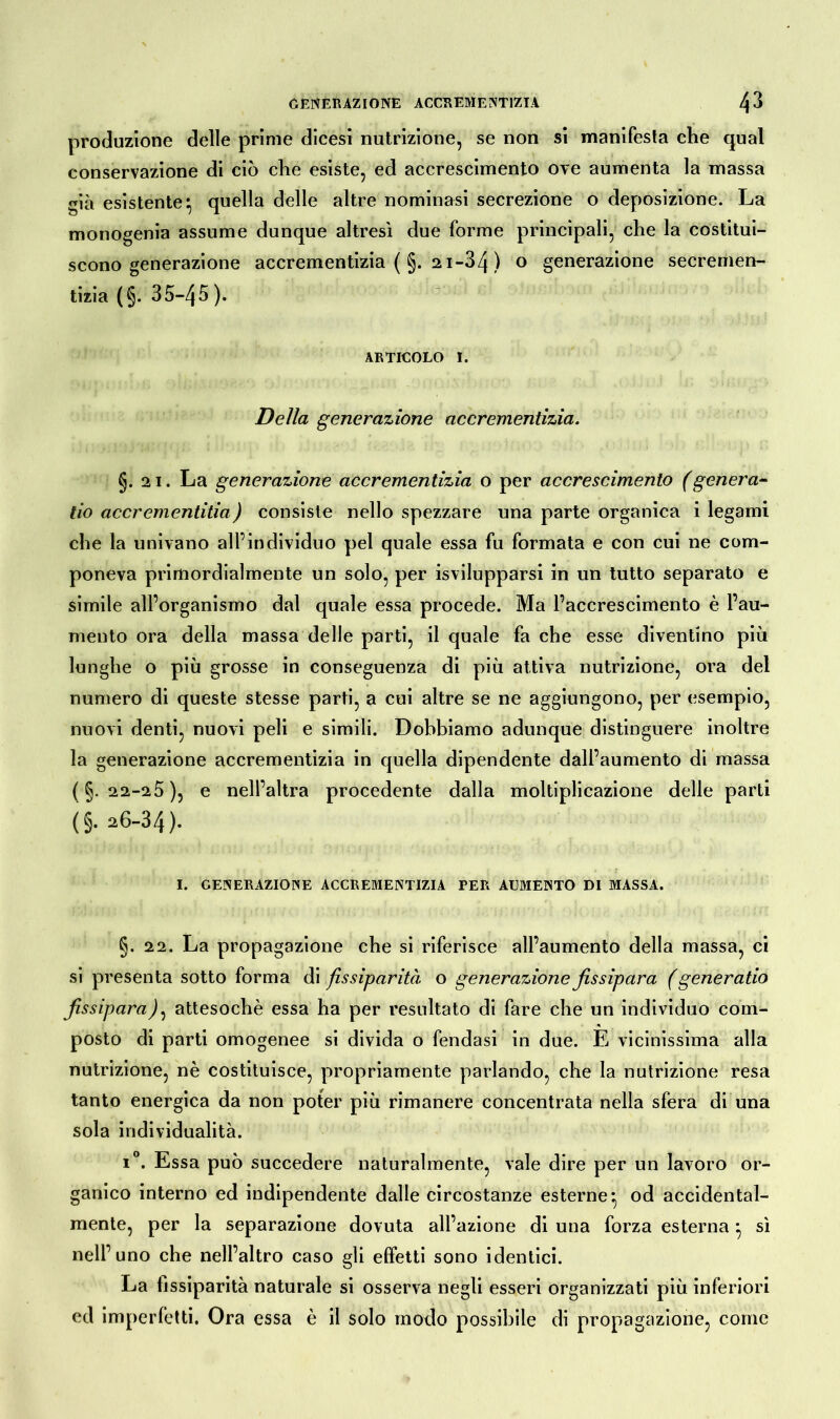 produzione delle prime dicesi nutrizione, se non si manifesta che qual conservazione di ciò che esiste, ed accrescimento ove aumenta la massa già esistente^ quella delle altre nominasi secrezione o deposizione. La monogenia assume dunque altresì due forme principali, che la costitui- scono generazione accrementizia (§. 21-34 ) o generazione secremen- tizia (§. 35-45 ). articolo 1. Della generazione accrementizia. §.21. La generazione accrementizia o per accrescimento (genera- no accrementitia) consiste nello spezzare una parte organica i legami che la univano all’individuo pel quale essa fu formata e con cui ne com- poneva primordialmente un solo, per isvilupparsi in un tutto separato e simile all’organismo dal quale essa procede. Ma l’accrescimento è l’au- mento ora della massa delle parti, il quale fa che esse diventino più lunghe o più grosse in conseguenza di più attiva nutrizione, ora del numero di queste stesse parti, a cui altre se ne aggiungono, per esempio, nuovi denti, nuovi peli e simili. Dobbiamo adunque distinguere inoltre la generazione accrementizia in quella dipendente dall’aumento di massa (§.22-2 5), e nell’altra procedente dalla moltiplicazione delle parti (§. 26-34). I. GENERAZIONE ACCREMENTIZIA PER AUMENTO DI MASSA. §. 22. La propagazione che si riferisce all’aumento della massa, ci si presenta sotto forma di fissi-parità o generazione fissipara ( gene ratio fissiparo), attesoché essa ha per resultato di fare che un individuo com- posto di parti omogenee si divida o fendasi in due. È vicinissima alla nutrizione, nè costituisce, propriamente parlando, che la nutrizione resa tanto energica da non poter più rimanere concentrata nella sfera di una sola individualità. i°. Essa può succedere naturalmente, vale dire per un lavoro or- ganico interno ed indipendente dalle circostanze esterne^ od accidental- mente, per la separazione dovuta all’azione di una forza esterna} sì nell’uno che nell’altro caso gli effetti sono identici. La fissiparità naturale si osserva negli esseri organizzati più inferiori ed imperfetti. Ora essa è il solo modo possibile di propagazione, come