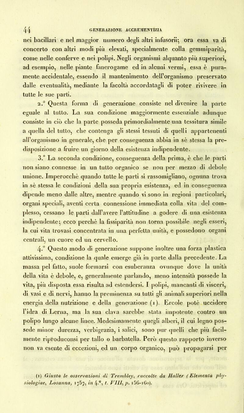 nei bacillari e nel maggior numero degli altri infusorii* ora essa va di concerto con altri modi più elevati, specialmente colla gemmiparità, come nelle conferve e nei polipi. Negli organismi alquanto più superiori, ad esempio, nelle piante fanerogame ed in alcuni vermi, essa è pura- mente accidentale, essendo il mantenimento dell’organismo preservato dalle eventualità, mediante la facoltà accordatagli di poter rivivere in tutte le sue parti. 2. ° Questa forma di generazione consiste nel divenire la parte eguale al tutto. La sua condizione maggiormente essenziale adunque consiste in ciò che la parte posseda primordialmente una tessitura simile a quella del tutto, che contenga gli stessi tessuti di quelli appartenenti all’organismo in generale, che per conseguenza abbia in sè stessa la pre- disposizione a fruire un giorno della esistenza indipendente. 3. ° La seconda condizione, conseguenza della prima, è che le parti non siano connesse in un tutto organico se non per mezzo di debole unione. Imperocché quando tutte le parti si rassomigliano, ognuna trova in sè stessa le condizioni della sua propria esistenza, ed in conseguenza dipende meno dalle altre, mentre quando vi sono in regioni particolari, organi speciali, aventi certa connessione immediata colla vita del com- plesso, cessano le parti dall’avere l’attitudine a godere di una esistenza indipendente*, ecco perchè la flssiparità non torna possibile negli esseri, la cui vita trovasi concentrata in una perfetta unità, e possedono organi centrali, un cuore ed un cervello. 4-° Questo modo di generazione suppone inoltre una forza plastica attivissima, condizione la quale emerge già in parte dalla precedente. La massa pel fatto, suole formarsi con esuberanza ovunque dove la unità della vita è debole, e, generalmente parlando, meno intensità possedè la vita, più disposta essa risulta ad estendersi. I polipi, mancanti di visceri, di vasi e di nervi, hanno la preminenza su tutti gli animali superiori nella energia della nutrizione e della generazione (i). Ercole potè uccidere l’idra di Lerna, ma la sua clava sarebbe stata impotente contro un polipo lungo alcune linee. Medesimamente quegli alberi, il cui legno pos- sedè minor durezza, verbigrazia, i salici, sono pur quelli che più facil- mente riproduconsi per tallo o barbatella. Però questo rapporto inverso non va esente di eccezioni, ed un corpo organico, può propagarsi per (i) Giusta le osservazioni di Trembley, raccolte da Haller (Elemcnta pby- siologiae, Losanna, 1757, in 4.0, t. Vili, p. i5G-iGo).