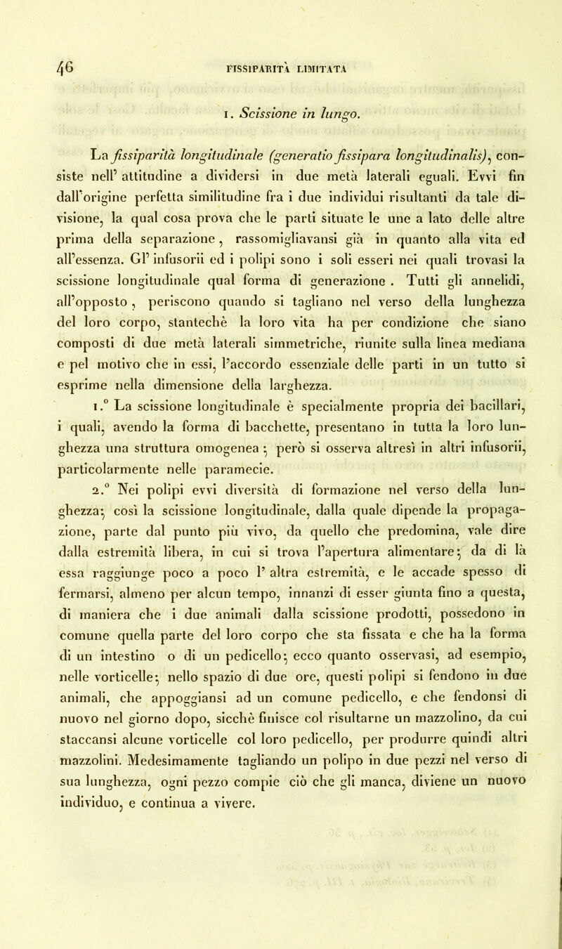 i. Scissione in lungo. La fissiparità longitudinale (generatio fissipara longitudinalis), con- siste nell’ attitudine a dividersi in due metà laterali eguali. Evvi fin dalforigine perfetta similitudine fra i due individui risultanti da tale di- visione, la qual cosa prova che le parti situate le une a lato delle altre prima della separazione , rassomigliavansi già in quanto alla vita ed all’essenza. Gl’ infusorii ed i polipi sono i soli esseri nei quali trovasi la scissione longitudinale qual forma di generazione . Tutti gli annelidi, all’opposto , periscono quando si tagliano nel verso della lunghezza del loro corpo, stantechè la loro vita ha per condizione che siano composti di due metà laterali simmetriche, riunite sulla linea mediana e pel motivo che in essi, l’accordo essenziale delle parti in un tutto si esprime nella dimensione delia larghezza. i.° La scissione longitudinale è specialmente propria dei bacillari, i quali, avendo la forma di bacchette, presentano in tutta la loro lun- ghezza una struttura omogenea • però si osserva altresì in altri infusorii, particolarmente nelle paramecie. a.0 Nei polipi evvi diversità di formazione nel verso della lun- ghezza*, così la scissione longitudinale, dalla quale dipende la propaga- zione, parte dal punto più vivo, da quello che predomina, vale dire dalla estremità libera, in cui si trova l’apertura alimentare} da di là essa raggiunge poco a poco 1’ altra estremità, e le accade spesso di fermarsi, almeno per alcun tempo, innanzi di esser giunta fino a questa, di maniera che i due animali dalla scissione prodotti, possedono in comune quella parte del loro corpo che sta fissata e che ha la forma di un intestino o di un pedicello*, ecco quanto osservasi, ad esempio, nelle vorticelle*, nello spazio di due ore, questi polipi si fendono in due animali, che appoggiansi ad un comune pedicello, e che fendonsi di nuovo nel giorno dopo, sicché finisce col risultarne un mazzolino, da cui staccansi alcune vorticelle col loro pedicello, per produrre quindi altri mazzolini. Medesimamente tagliando un polipo in due pezzi nel verso di sua lunghezza, ogni pezzo compie ciò che gli manca, diviene un nuovo individuo, e continua a vivere.