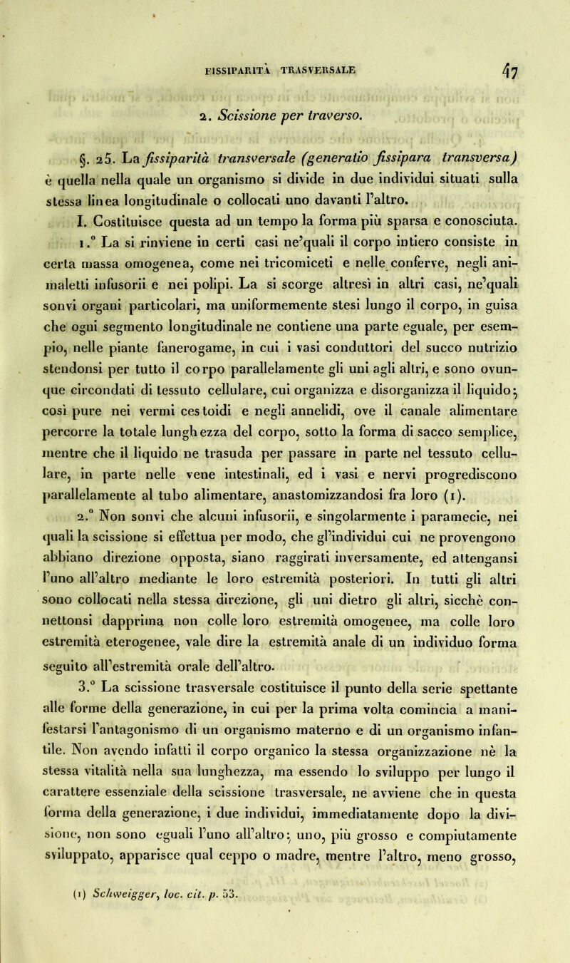 2. Scissione per traverso. §. 2 5. La fissiparità transversale (generatio fissipara transversa) è quella nella quale un organismo si divide in due individui situati sulla stessa linea longitudinale o collocali uno davanti l’altro. I. Costituisce questa ad un tempo la forma più sparsa e conosciuta. 1. ° La si rinviene in certi casi ne’quali il corpo intiero consiste in certa massa omogenea, come nei tricomiceti e nelle conferve, negli ani- maletti infusorii e nei polipi. La si scorge altresì in altri casi, ne’quali sonvi organi particolari, ma uniformemente stesi lungo il corpo, in guisa che ogni segmento longitudinale ne contiene una parte eguale, per esem- pio, nelle piante fanerogame, in cui i vasi conduttori del succo nutrizio stendonsi per tutto il corpo parallelamente gli uni agli altri, e sono ovun- que circondati di tessuto cellulare, cui organizza e disorganizza il liquido* così pure nei vermi cestoidi e negli annelidi, ove il canale alimentare percorre la totale lunghezza del corpo, sotto la forma di sacco semplice, mentre che il liquido ne trasuda per passare in parte nel tessuto cellu- lare, in parte nelle vene intestinali, ed i vasi e nervi progrediscono parallelamente al tubo alimentare, anastomizzandosi fra loro (i). 2. ° Non sonvi che alcuni infusorii, e singolarmente i paramecie, nei quali la scissione si effettua per modo, che gl’individui cui ne provengono abbiano direzione opposta, siano raggirati inversamente, ed altengansi l’uno all’altro mediante le loro estremità posteriori. In tutti gli altri sono collocati nella stessa direzione, gli uni dietro gli altri, sicché con- nettonsi dapprima non colle loro estremità omogenee, ma colle loro estremità eterogenee, vale dire la estremità anale di un individuo forma seguito all’estremità orale dell’altro. 3. ° La scissione trasversale costituisce il punto della serie spettante alle forme della generazione, in cui per la prima volta comincia a mani- festarsi fantagonismo di un organismo materno e di un organismo infan- tile. Non avendo infatti il corpo organico la stessa organizzazione nè la stessa vitalità nella sua lunghezza, ma essendo lo sviluppo per lungo il carattere essenziale della scissione trasversale, ne avviene che in questa forma della generazione, i due individui, immediatamente dopo la divi- sione, non sono eguali l’uno all’altrouno, più grosso e compiutamente sviluppato, apparisce qual ceppo o madre, mentre l’altro, meno grosso, (i) Schweigger, toc. cit. p. 53.