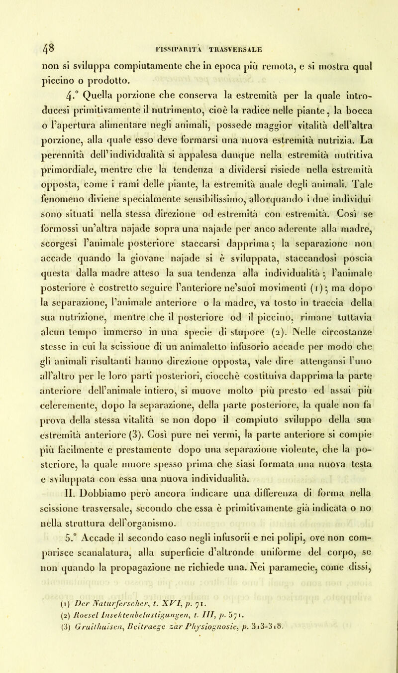 non si sviluppa compiutamente che in epoca più remota, e si mostra qual piccino o prodotto. 4-° Quella porzione che conserva la estremità per la quale intro- ducesi primitivamente il nutrimento, cioè la radice nelle piante, la bocca o l’apertura alimentare negli animali, possedè maggior vitalità dell’altra porzione, alla quale esso deve formarsi una nuova estremità nutrizia. La perennità dell’individualità si appalesa dunque nella estremità nutritiva primordiale, mentre che la tendenza a dividersi risiede nella estremità opposta, come i rami delle piante, la estremità anale degli animali. Tale fenomeno diviene specialmente sensibilissimo, allorquando i due individui sono situati nella stessa direzione od estremità con estremità. Così se formossi un’altra najade sopra una najade per anco aderente alla madre, scorgesi l’animale posteriore staccarsi dapprima : la separazione non accade quando la giovane najade si è sviluppata, staccandosi poscia questa dalla madre atteso la sua tendenza alla individualità ^ l’animale posteriore è costretto seguire l’anteriore ne’suoi movimenti (i):> ma dopo la separazione, l’animale anteriore o la madre, va tosto in traccia della sua nutrizione, mentre che il posteriore od il piccino, rimane tuttavia alcun tempo immerso in una specie di stupore (2). Nelle circostanze stesse in cui la scissione di un animaletto infusorio accade per modo che gli animali risultanti hanno direzione opposta, vale dire attengansi l’uno all’altro per le loro parti posteriori, ciocché costituiva dapprima la parte anteriore dell’animale intiero, si muove molto più presto ed assai più celeremente, dopo la separazione, della parte posteriore, la quale non fa prova della stessa vitalità se non dopo il compiuto sviluppo della sua estremità anteriore (3). Così pure nei vermi, la parte anteriore si compie più facilmente e prestamente dopo una separazione violente, che la po- steriore, la quale muore spesso prima che siasi formata una nuova testa e sviluppata con essa una nuova individualità. II. Dobbiamo però ancora indicare una differenza di forma nella scissione trasversale, secondo che essa è primitivamente già indicata o no nella struttura dell’organismo. O 5.° Accade il secondo caso negli infusorii e nei polipi, ove non com- parisce scanalatura, alla superficie d’altronde uniforme del corpo, se non quando la propagazione ne richiede una. Nei paramecie, come dissi, (1) Der Naturforscher^ t. XVI, p. 71. (2) Roesel Insektenbelustigungen, t. Ili, p. 571. (3) Gruithuisen, Beitraege zar Physiognosie, p. 313-318.