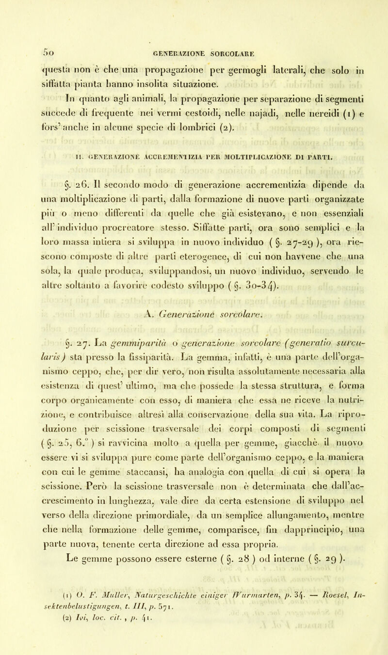 questa non è che una propagazione per germogli laterali, che solo in siffatta pianta hanno insolita situazione. In quanto agli animali, la propagazione per separazione di segmenti succede di frequente nei vermi cestoidi, nelle najadi, nelle nereidi (i) e lors’ anche in alcune specie di lombrici (2). II. GENERAZIONE ACCREiVIENlIZIA PER MOLTIPLICAZIONE DI PARTI. §. 26. Il secondo modo di generazione accrementizia dipende da una moltiplicazione di parti, dalla formazione di nuove parti organizzate più o meno differenti da quelle che già esistevano, e non essenziali all’individuo procreatore stesso. Siffatte parti, ora sono semplici e la loro massa intiera si sviluppa in nuovo individuo ( §. 2-7-29 )? ora Iae~ scono composte di altre parti eterogenee, di cui non havvene che una sola, la quale produca, sviluppandosi, un nuovo individuo, servendo le altre soltanto a favorire codesto sviluppo ( §. 3o-34). A. Generazione sorcolare. §. 27. La gemmiparità o generazione sorcolare ( generatio surca- lar is ) sta presso la fissiparità. La gemma, infatti, è una parte dell’orga- nismo ceppo, che, per dir vero, non risulta assolutamente necessaria alla esistenza di quest’ ultimo, ma che possedè la stessa struttura, e forma corpo organicamente con esso, di maniera che essa ne riceve la nutri- zione, e contribuisce altresì alla conservazione della sua vita. La ripro- duzione per scissione trasversale dei corpi composti di segmenti ( §. 2 5, 6.° ) si ravvicina molto a quella per gemme, giacché- il nuovo essere vi si sviluppa pure come parte dell’organismo ceppo, e la maniera con cui le gemme staecansi, ha analogia con quella di cui si opera la scissione. Però la scissione trasversale non è determinata che dall’ac- crescimento in lunghezza, vale dire da certa estensione di sviluppo nel verso della direzione primordiale, da un semplice allungamento, mentre che nella formazione delle gemme, comparisce, fin dapprincipio, una parte nuova, tenente certa direzione ad essa propria. Le gemme possono essere esterne ( §. 28 ) od interne ( §. 29 ). (1) O. F. Müller, Naturgeschichte einiger JVurmärten, p. 34- — Roesel, In- sektenbelustigungen, t. 111, p. 5ji. (2) TW, loc. cit. , p. 4k