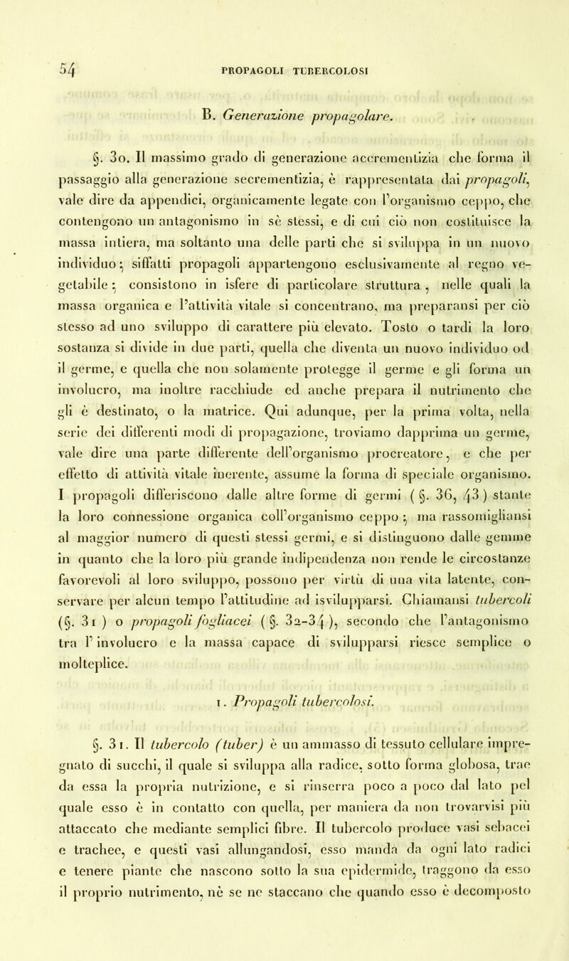 B. Generazione propagolare. §. 3o. Il massimo grado di generazione accremcntizia che forma il passaggio alla generazione secrementizia, è rappresentata dai propagoIg vale dire da appendici, organicamente legate con l’organismo ceppo, che contengono un antagonismo in se stessi, e di cui ciò non costituisce la massa intiera, ma soltanto una delle parti che si sviluppa in un nuovo individuo ^ siffatti propagoli appartengono esclusivamente al regno ve- getabile •, consistono in isfere di particolare struttura , nelle quali la massa organica e l’attività vitale si concentrano, ma preparatisi per ciò stesso ad uno sviluppo di carattere più elevato. Tosto o tardi la loro sostanza si divide in due parti, quella che diventa un nuovo individuo od il germe, e quella che non solamente protegge il germe e gli forma un involucro, ma inoltre racchiude ed anche prepara il nutrimento che gli è destinato, o la matrice. Qui adunque, per la prima volta, nella serie dei differenti modi di propagazione, troviamo dapprima un germe, vale dire una parte differente dell’organismo procreatore, e che per effetto di attività vitale inerente, assume la forma di speciale organismo. I propagoli differiscono dalle altre forme di germi ( §. 36, 43 ) stante la loro connessione organica coll’organismo ceppo • ma rassomigliatisi al maggior numero di questi stessi germi, e si distinguono dalle gemme in quanto che la loro più grande indipendenza non rende le circostanze favorevoli al loro sviluppo, possono per virtù di una vita latente, con- servare per alcun tempo l’attitudine ad isvilupparsi. Chiamansi tubercoli (§. 3i ) o propagoli fogliacei ( §. 3a-34 ), secondo che l’antagonismo tra l’involucro e la massa capace di svilupparsi riesce semplice o molteplice. i. Propagoli tubercolosi. §. 3 i. Il tubercolo (tuber) è un ammasso di tessuto cellulare impre- gnato di succhi, il quale si sviluppa alla radice, sotto forma globosa, trae da essa la propria nutrizione, e si rinserra poco a poco dal lato pel quale esso è in contatto con quella, per maniera da non trovarvisi più attaccato che mediante semplici fibre. Il tubercolo produce vasi sebacei e trachee, e questi vasi allungandosi, esso manda da ogni lato radici e tenere piante che nascono sotto la sua epidermide, traggono da esso il proprio nutrimento, nò se ne staccano che quando esso è decomposto