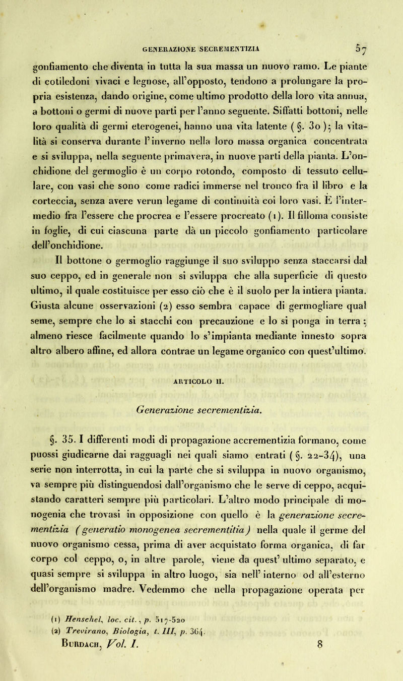 GENERAZIONE SECREMENTIZIA s7 gonfiamento che diventa in tutta la sua massa un nuovo ramo. Le piante di cotiledoni vivaci e legnose, all’opposto, tendono a prolungare la pro- pria esistenza, dando origine, come ultimo prodotto della loro vita annua, a bottoni o germi di nuove parti per l’anno seguente. Siffatti bottoni, nelle loro qualità di germi eterogenei, hanno una vita latente ( §. 3o )} la vita- lità si conserva durante l’inverno nella loro massa organica concentrata e si sviluppa, nella seguente primavera, in nuove parti della pianta. L’on- chidione del germoglio è un corpo rotondo, composto di tessuto cellu- lare, con vasi che sono come radici immerse nel tronco fra il libro e la corteccia, senza avere verun legame di continuità coi loro vasi. E l’inter- medio fra l’essere che procrea e l’essere procreato (i). Il filloma consiste in foglie, di cui ciascuna parte dà un piccolo gonfiamento particolare dell’onchidione. Il bottone o germoglio raggiunge il suo sviluppo senza staccarsi dal suo ceppo, ed in generale non si sviluppa che alla superficie di questo ultimo, il quale costituisce per esso ciò che è il suolo per la intiera pianta. Giusta alcune osservazioni (2) esso sembra capace di germogliare qual seme, sempre che lo si stacchi con precauzione e lo si ponga in terra : almeno riesce facilmente quando lo s’impianta mediante innesto sopra altro albero affine, ed allora contrae un legame organico con quest’ultimo. ARTICOLO 11. Generazione secrementizia. §. 35. I differenti modi di propagazione accrementizia formano, come puossi giudicarne dai ragguagli nei quali siamo entrati ( §. 22-34), una serie non interrotta, in cui la parte che si sviluppa in nuovo organismo, va sempre più distinguendosi dall’organismo che le serve di ceppo, acqui- stando caratteri sempre più particolari. L’altro modo principale di mo- nogenia che trovasi in opposizione con quello è la generazione secre- mentizia ( generatio monogenea secrementitia) nella quale il germe del nuovo organismo cessa, prima di aver acquistato forma organica, di far corpo col ceppo, o, in altre parole, viene da quest’ ultimo separato, e quasi sempre si sviluppa in altro luogo, sia nell’ interno od all’esterno dell’organismo madre. Vedemmo che nella propagazione operata per (1) Henschel, loc. cit., p. 5i^-5ao (2) Trevirano, Biologia, t. Ili, p. 30/j.