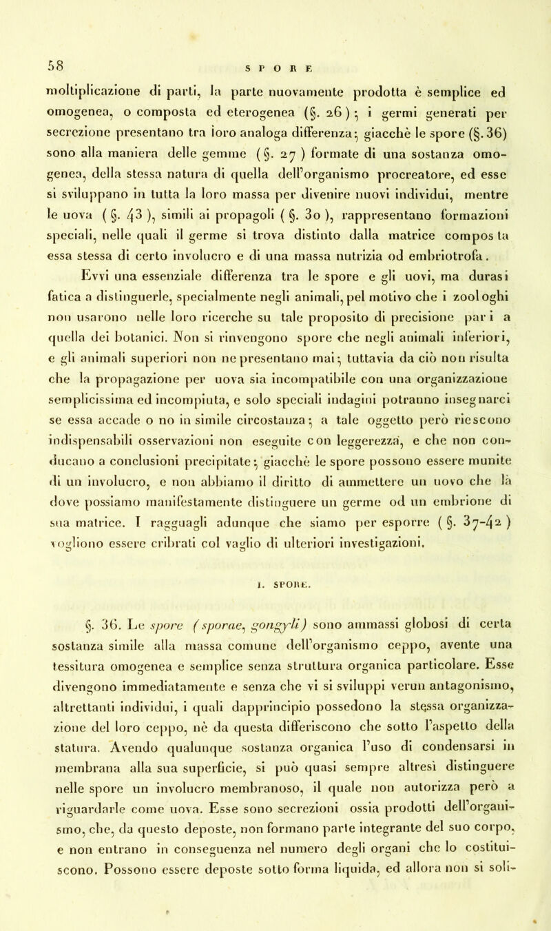 SPORE moltiplicazione di parti, la parte nuovamente prodotta è semplice ed omogenea, o composta ed eterogenea (§. 2,6)* i germi generati per secrezione presentano tra ìoro analoga differenza* giacché le spore (§.36) sono alla maniera delle gemme (§. 27 ) formate di una sostanza omo- genea, della stessa natura di quella delforganismo procreatore, ed esse si sviluppano in tutta la loro massa per divenire nuovi individui, mentre le uova ( §. 43 ), simili ai propagoli ( §. 3o ), rappresentano formazioni speciali, nelle quali il germe si trova distinto dalla matrice compos ta essa stessa di certo involucro e di una massa nutrizia od embriotrofa. Evvi una essenziale differenza tra le spore e gli uovi, ma durasi fatica a distinguerle, specialmente negli animali, pel motivo che i zooioghi non usarono nelle loro ricerche su tale proposito di precisione par i a quella dei botanici. Non si rinvengono spore che negli animali inferiori, e gli animali superiori non ne presentano mai:, tuttavia da ciò non risulta che la propagazione per uova sia incompatibile con una organizzazione semplicissima ed incompiuta, e solo speciali indagini potranno insegnarci se essa accade o no in simile circostanza* a tale oggetto però riescono indispensabili osservazioni non eseguite con leggerezza, e che non con-» ducano a conclusioni precipitate: giacché le spore possono essere munite rii un involucro, e non abbiamo il diritto di ammettere un uovo che là dove possiamo manifestamente distinguere un germe od un embrione di sua matrice. I ragguagli adunque che siamo per esporre ( §. 37-42 ) vogliono essere cribrati col vaglio di ulteriori investigazioni, I. SPORE. §. 36. Le spore (sporcie^ gongyli) sono ammassi globosi di certa sostanza simile alla massa comune delforganismo ceppo, avente una tessitura omogenea e semplice senza struttura organica particolare. Esse divengono immediatamente e senza che vi si sviluppi verun antagonismo, altrettanti individui, i quali dapprincipio possedono la stessa organizza- zione del loro ceppo, nè da questa differiscono che sotto l’aspetto della statura. Avendo qualunque sostanza organica l’uso di condensarsi in membrana alla sua superfìcie, si può quasi sempre altresì distinguere nelle spore un involucro membranoso, il quale non autorizza però a riguardarle come uova. Esse sono secrezioni ossia prodotti dell’organi- smo, che, da questo deposte, non formano parte integrante del suo corpo, e non entrano in conseguenza nel numero degli organi che lo costitui- scono. Possono essere deposte sotto forma liquida, ed allora non si soli-