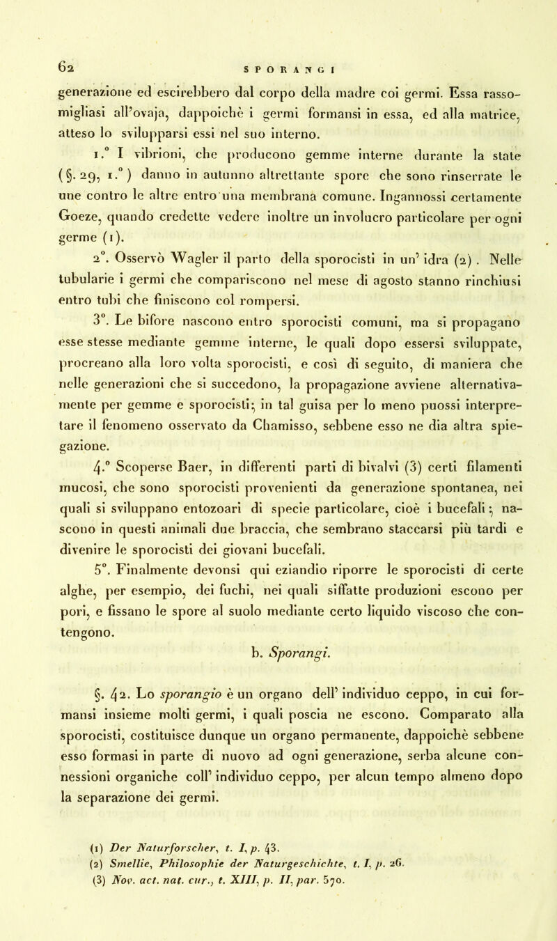 Ö2 generazione ed escirebbero dal corpo della madre coi germi. Essa rasso- migliasi alPovaja, dappoiché i germi formansi in essa, ed alla matrice, atteso lo svilupparsi essi nel suo interno. i.° I vibrioni, che producono gemme interne durante la state (§.29,1.°) danno in autunno altrettante spore che sono rinserrate le une contro le altre entro una membrana comune. Ingannossi certamente Goeze, quando credette vedere inoltre un involucro particolare per ogni germe (1). 2°. Osservò Wagler il parto della sporocisti in un’ idra (2) . Nelle tubularie i germi che compariscono nel mese di agosto stanno rinchiusi entro tubi che finiscono col rompersi. 3°. Le bifore nascono entro sporocisti comuni, ma si propagano esse stesse mediante gemme interne, le quali dopo essersi sviluppate, procreano alla loro volta sporocisti, e così di seguito, di maniera che nelle generazioni che si succedono, la propagazione avviene alternativa- mente per gemme e sporocisti* in tal guisa per lo meno puossi interpre- tare il fenomeno osservato da Chamisso, sebbene esso ne dia altra spie- gazione. 4-° Scoperse Baer, in differenti parti di bivalvi (3) certi filamenti mucosi, che sono sporocisti provenienti da generazione spontanea, nei quali si sviluppano entozoari di specie particolare, cioè i bucefali ^ na- scono in questi animali due braccia, che sembrano staccarsi più tardi e divenire le sporocisti dei giovani bucefali. 5°. Finalmente devonsi qui eziandio riporre le sporocisti di certe alghe, per esempio, dei fuchi, nei quali siffatte produzioni escono per pori, e fissano le spore al suolo mediante certo liquido viscoso che con- tengono. b. Sporangi. §. 42. Lo sporangio è un organo dell’ individuo ceppo, in cui for- mansi insieme molti germi, i quali poscia ne escono. Comparato alla sporocisti, costituisce dunque un organo permanente, dappoiché sebbene esso formasi in parte di nuovo ad ogni generazione, serba alcune con- nessioni organiche coll’ individuo ceppo, per alcun tempo almeno dopo la separazione dei germi. (1) Der Naturforscher, t. /, p. 43. (2) Smelile, Philosophie der Naturgeschichte, t. /, p. 26. (3) Nov. act. nat. cur.} t. XIII: p. //, par. 5^o.