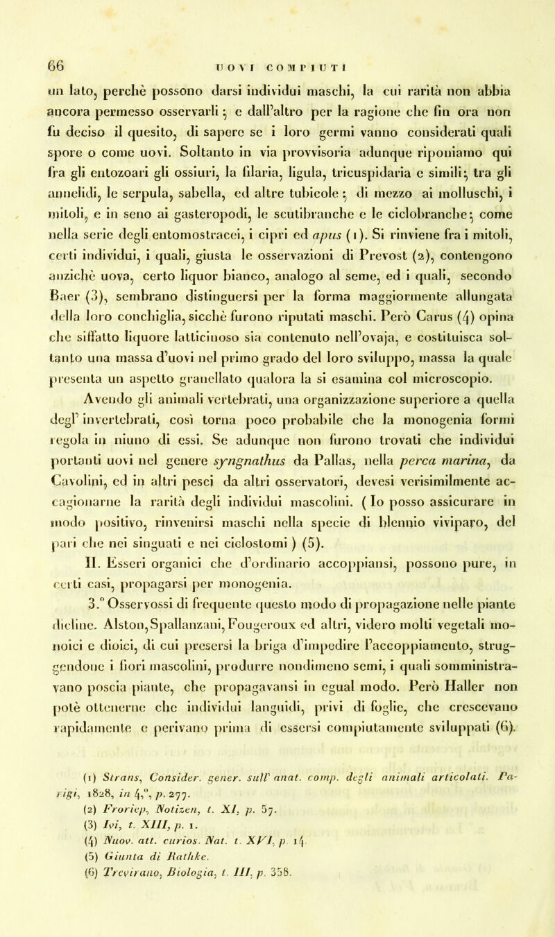 un lato, perchè possono darsi individui maschi, la cui rarità non abbia ancora permesso osservarli ^ e dall’altro per la ragione che fin ora non fu deciso il quesito, di sapere se i loro germi vanno considerati quali spore o come uovi. Soltanto in via provvisoria adunque riponiamo qui fra gli entozoari gli ossiuri, la filaria, ligula, tricuspidaria e simili- tra gli annelidi, le serpula, sabella, ed altre tubicole ^ di mezzo ai molluschi, i untoli, e in seno ai gasteropodi, le scutibranche e le ciclobranche^ come nella serie degli entomostracei, i cipri ed opus (i). Si rinviene Ira i olitoli, certi individui, i quali, giusta le osservazioni di Prevost (2), contengono anziché uova, certo liquor bianco, analogo al seme, ed i quali, secondo Baer (3), sembrano distinguersi per la forma maggiormente allungata della loro conchiglia, sicché furono riputati maschi. Però Carus (/j) opina che sifiàtto liquore latticinoso sia contenuto nell’ovaja, e costituisca sol- tanto una massa d’uovi nel primo grado del loro sviluppo, massa la quale presenta un aspetto granellato qualora la si esamina col microscopio. Avendo gli animali vertebrati, una organizzazione superiore a quella degl’ invertebrati, cosi torna poco probabile che la monogenia formi regola in niuno di essi. Se adunque non furono trovati che individui portanti uovi nel genere syngnathus da Pallas, nella perca marina, da Cavolini, ed in altri pesci da altri osservatori, devesi verisimilmente ac- cagionarne la rarità degli individui mascolini. ( Io posso assicurare in modo positivo, rinvenirsi maschi nella specie di blennio viviparo, del pari che nei singnati e nei ciclostomi ) (5). II. Esseri organici che d’ordinario accoppinosi, possono pure, in certi casi, propagarsi per monogenia. 3.° Osservossi di frequente questo modo di propagazione nelle piante dicline. Alston,Spallanzani,Fougeroux ed altri, videro molti vegetali mo- noici e dioici, eli cui presersi la briga d’impedire l’accoppiamento, strug- gendone i fiori mascolini, produrre nondimeno semi, i quali somministra- vano poscia piante, che propagavansi in egual modo. Però Haller non potè ottenerne clic individui languidi, privi di foglie, che crescevano rapidamente e perivano prima di essersi compiutamente sviluppati (6). (1) Strans, Consider. gener. sull’ anat. comp. degli animali articolati, Pa- rigi, 1828, in 4,°, p. 277. (2) Froricp, Notizen, t. XI, p. 5 7. (3) Ivi, t. XIII, p. 1. (4) Nuov. att. curios. Nat. t. XVI, p 14 (5) Giunta di Ratìike. (6) Trevirauo, Biologia, t, III, p. 358.