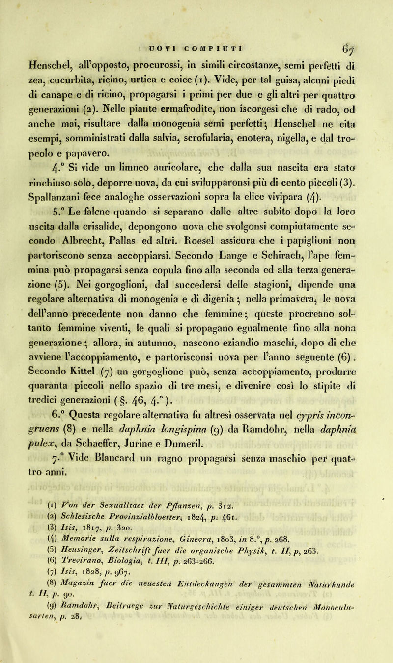 Henschel, all’opposto, procurossi, in simili circostanze, semi perfetti di zea, cucurbita, ricino, ortica e coice(i). Vide, per tal guisa, alcuni piedi di canape e di ricino, propagarsi i primi per due e gli altri per quattro generazioni (2). Nelle piante ermafrodite, non iscorgesi che di rado, od anche mai, risultare dalla monogenia semi perfetti \ Henschel ne cita esempi, somministrati dalla salvia, scrofularia, enotera, nigella, e dal tro^ pedo e papavero. 4-° Si vide un limneo auricolare, che dalla sua nascita era stato rinchiuso solo, deporre uova, da cui sviiupparonsi più di cento piccoli (3), Spallanzani fece analoghe osservazioni sopra la elice vivipara (4)« 5. ° Le falene quando si separano dalle altre subito dopo la loro uscita dalla crisalide, depongono uova che svolgonsi compiutamente se- condo Albrecht, Pallas ed altri. Roesel assicura che i papiglioni non partoriscono senza accoppiarsi. Secondo Lange e Schirach, l’ape fem- mina può propagarsi senza copula fino alla seconda ed alla terza genera- zione (5). Nei gorgoglioni, dal succedersi delle stagioni, dipende una regolare alternativa di monogenia e di digenia * nella primavera, le uova dell’anno precedente non danno che femmine ‘ queste procreano sol- tanto femmine viventi, le quali si propagano egualmente fino alla nona generazione \ allora, in autunno, nascono eziandio maschi, dopo di che avviene l’accoppiamento, e partorisconsi nova per l’anno seguente (6). Secondo Kittel (7) un gorgoglione può, senza accoppiamento, produrre quaranta piccoli nello spazio di tre mesi, e divenire così lo stipite di tredici generazioni ( §. 46, 4-°)* 6. ° Questa regolare alternativa fu altresì osservata nel cypris incori- gruens (8) e nella daphriia longispina (9) da Ramdohr, nella daphnict puleXj da Schaeffer, .furine e Dumerih 7*° Vide Blancard un ragno propagarsi senza maschio per quat^ tro anni. (1) Von der Sexualitaet der Pßanzen, p. 3t2. (2) Schlesische Provinzialbloetter^ 1824, 4^*° (3) Isis, 1817, p. 320. (4) Memorie sulla respirazione, Ginevra, i8o3, in 8.°, p, 268. (5) Heusinger, Zeitschrift fuer die organische Physik, t. IT, p, 263. (6) Previrano, Biologiai t. iti, p. 263-26G. (7) Isis, 1828, p. 967. (8) Magazin fuer die neuesten Entdeckungen der gesarhmten Naturkunde 1. Il, p. 90. (9) Rei indolir, Beitraege zur Naturgeschichte einiger deutschen Möhbciilti- Sorten, p. 28^