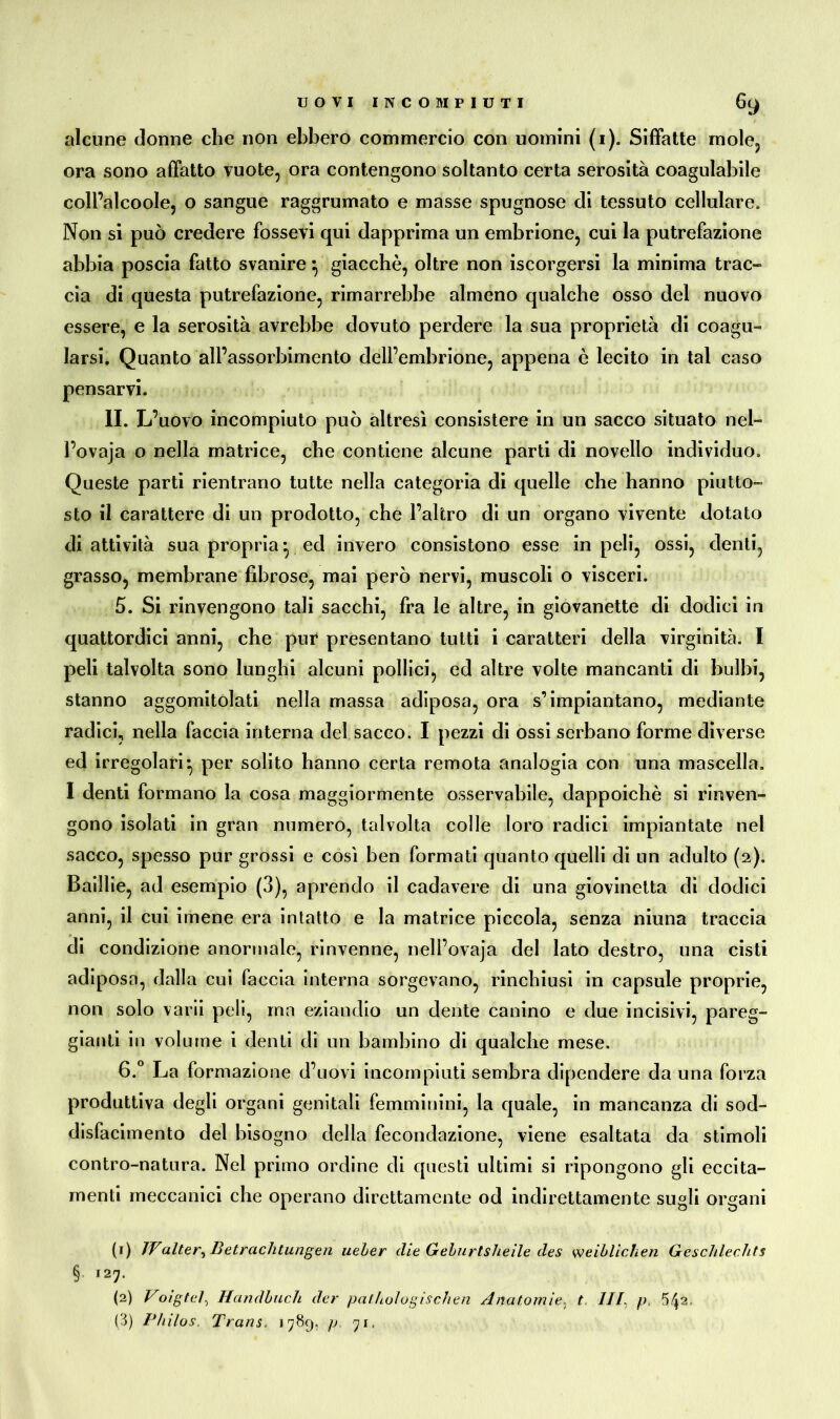 UOVI INCOMPIUTI Ò l) alcune donne che non ebbero commercio con uomini (i). Siffatte mole, ora sono affatto vuote, ora contengono soltanto certa serosità coagulabile coll’alcoole, o sangue raggrumato e masse spugnose di tessuto cellulare. Non si può credere fossevi qui dapprima un embrione, cui la putrefazione abbia poscia fatto svanire} giacché, oltre non iscorgersi la minima trac- cia di questa putrefazione, rimarrebbe almeno qualche osso del nuovo essere, e la serosità avrebbe dovuto perdere la sua proprietà di coagu- larsi. Quanto all’assorbimento dell’embrione, appena è lecito in tal caso pensarvi. II. L’uovo incompiuto può altresì consistere in un sacco situato nel- l’ovaja o nella matrice, che contiene alcune parti di novello individuo. Queste parti rientrano tutte nella categoria di quelle che hanno piutto- sto il carattere di un prodotto, che l’altro di un organo vivente dotato di attività sua propria* ed invero consistono esse in peli, ossi, denti, grasso, membrane fibrose, mai però nervi, muscoli o visceri. 5. Si rinvengono tali sacchi, fra le altre, in giovanette di dodici in quattordici anni, che pur presentano tutti i caratteri della virginità. I peli talvolta sono lunghi alcuni pollici, ed altre volte mancanti di bulbi, stanno aggomitolati nella massa adiposa, ora s’impiantano, mediante radici, nella faccia interna del sacco. I pezzi di ossi serbano forme diverse ed irregolari*, per solito hanno certa remota analogia con una mascella. I denti formano la cosa maggiormente osservabile, dappoiché si rinven- gono isolati in gran numero, talvolta colle loro radici impiantate nel sacco, spesso pur grossi e così ben formati quanto quelli di un adulto (2). Baillie, ad esempio (3), aprendo il cadavere di una giovinetta di dodici anni, il cui imene era intatto e la matrice piccola, senza niuna traccia di condizione anormale, rinvenne, nell’ovaja del lato destro, una cisti adiposa, dalla cui faccia interna sorgevano, rinchiusi in capsule proprie, non solo varii peli, ma eziandio un dente canino e due incisivi, pareg- giatiti in volume i denti di un bambino di qualche mese. 6. ° La formazione d’uovi incompiuti sembra dipendere da una forza produttiva degli organi genitali femminini, la quale, in mancanza di sod- disfacimento del bisogno della fecondazione, viene esaltata da stimoli contro-natura. Nel primo ordine di questi ultimi si ripongono gli eccita- menti meccanici che operano direttamente od indirettamente sugli organi (1) JValter, Betrachtungen ueber die Gehurtsheile des weiblichen Geschlechts § 127. (2) Voigtel, Handbuch der pathologischen Anatomie, t ///, p. 5^2, (3) Philos. Trans. 1789, p 71,