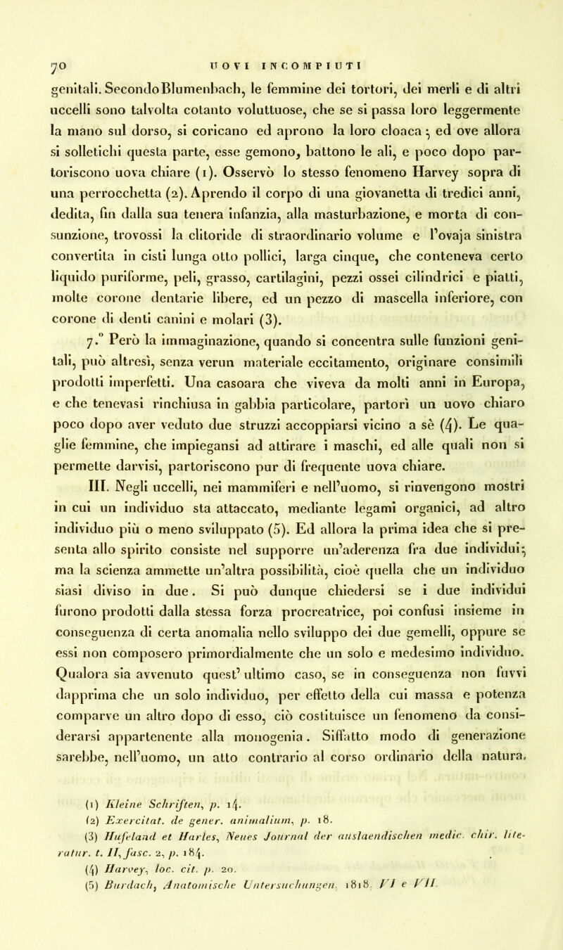 JO genitali. SecondoBlumenhach, le femmine dei tortovi, dei merli e di altri uccelli sono talvolta cotanto voluttuose, che se si passa loro leggermente la mano sul dorso, si coricano ed aprono la loro cloaca ^ ed ove allora si solletichi questa parte, esse gemono* battono le ali, e poco dopo par- toriscono uova chiare (i). Osservò lo stesso fenomeno Harvey sopra di una perrocchetta (2). Aprendo il corpo di una giovanotta di tredici anni, dedita, fin dalla sua tenera infanzia, alla masturbazione, e morta di con- sunzione, trovossi la clitoride di straordinario volume e l’ovaja sinistra convertita in cisti lunga otto pollici, larga cinque, che conteneva certo liquido puriforme, peli, grasso, cartilagini, pezzi ossei cilindrici e piatti, molte corone dentarie libere, ed un pezzo di mascella inferiore, con corone di denti canini e molari (3). y.° Però la immaginazione, quando si concentra sulle funzioni geni- tali, può altresì, senza verun materiale eccitamento, originare consimili prodotti imperfetti. Una casoara che viveva da molti anni in Europa, e che tenevasi rinchiusa in gabbia particolare, partorì un uovo chiaro poco dopo aver veduto due struzzi accoppiarsi vicino a sè (4)- Le qua- glie femmine, che impiegansi ad attirare i maschi, ed alle quali non si permette darvisi, partoriscono pur di frequente uova chiare. III. Negli uccelli, nei mammiferi e nell’uomo, si rinvengono mostri in cui un individuo sta attaccato, mediante legami organici, ad altro individuo più o meno sviluppato (5). Ed allora la prima idea che si pre- senta allo spirito consiste nel supporre un’aderenza fra due individui* ma la scienza ammette un’altra possibilità, cioè quella che un individuo siasi diviso in due * Si può dunque chiedersi se i due individui furono prodotti dalla stessa forza procreatrice, poi confusi insieme in conseguenza di certa anomalia nello sviluppo dei due gemelli, oppure se essi non composero primordialmente che un solo e medesimo individuo. Qualora sia avvenuto quest’ ultimo caso, se in conseguenza non fimi dapprima che un solo individuo, per effetto della cui massa e potenza comparve un altro dopo di esso, ciò costituisce un fenomeno da consi- derarsi appartenente alla monogenia. Siffatto modo di generazione sarebbe, nell’uomo, un atto contrario al corso ordinario della natura» (1) Kleine Schriften, p. 14. (2) Exercitat. de gener. animalium, p. 18. (3) Hufeland et Harles, Neues Journal der aiislaendischen medie, chir. lite.- ratur. t. IJj’asc. 2, p. 184. (4) Harvey, loc. cit. p. 20. (5) Burdachf Anatomische Untersuchungen• 1818 / / e UU