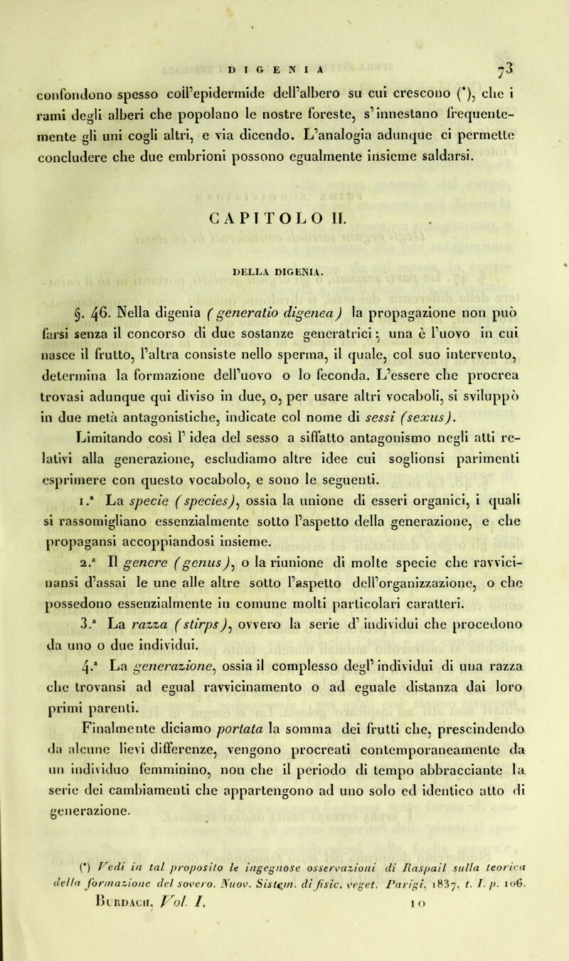 D I G E N I A 73 confondono spesso coll’epidermide dell’albero su cui crescono (*), che i rami degli alberi che popolano le nostre foreste, s’innestano frequente- mente gli uni cogli altri, e via dicendo. L’analogia adunque ci permette concludere che due embrioni possono egualmente insieme saldarsi. CAPITOLO IL DELLA DIGENIA. §. 4^. Nella digenia ( generatio digenea) la propagazione non può farsi senza il concorso di due sostanze generatrici *, una è l’uovo in cui nasce il frutto, l’altra consiste nello sperma, il quale, col suo intervento, determina la formazione dell’uovo o lo feconda. L’essere che procrea trovasi adunque qui diviso in due, o, per usare altri vocaboli, si sviluppò in due metà antagonistiche, indicate col nome di sessi (sexus). Limitando così l’idea del sesso a siffatto antagonismo negli atti re- lativi alla generazione, escludiamo altre idee cui soglionsi parimenti esprimere con questo vocabolo, e sono le seguenti. 1. “ La specie (species)^ ossia la unione di esseri organici, i quali si rassomigliano essenzialmente sotto l’aspetto della generazione, e che propagansi accoppiandosi insieme. 2.  Il genere (genus): o la riunione di molte specie che ravvici- natisi d’assai le une alle altre sotto l’aspetto dell’organizzazione, o che possedono essenzialmente in comune molti particolari caratteri. 3. a La razza (stirpsovvero la serie d’individui che procedono da uno o due individui. 4-a La generazione, ossia il complesso degl’ individui di una razza che trovansi ad egual ravvicinamento o ad eguale distanza dai loro primi parenti. Finalmente diciamo portata la somma dei frutti che, prescindendo da alcune lievi differenze, vengono procreati contemporaneamente da un individuo femminino, non che il periodo di tempo abbracciente la serie dei cambiamenti che appartengono ad uno solo ed identico atto di generazione. (*) Vedi in tal proposito le ingegnose osservazioni di Raspail sulla teorica della formazione del sovero. Nuov. Sistejn. diJisic. vegel. Parigi, 1837, t. /. p. 106.