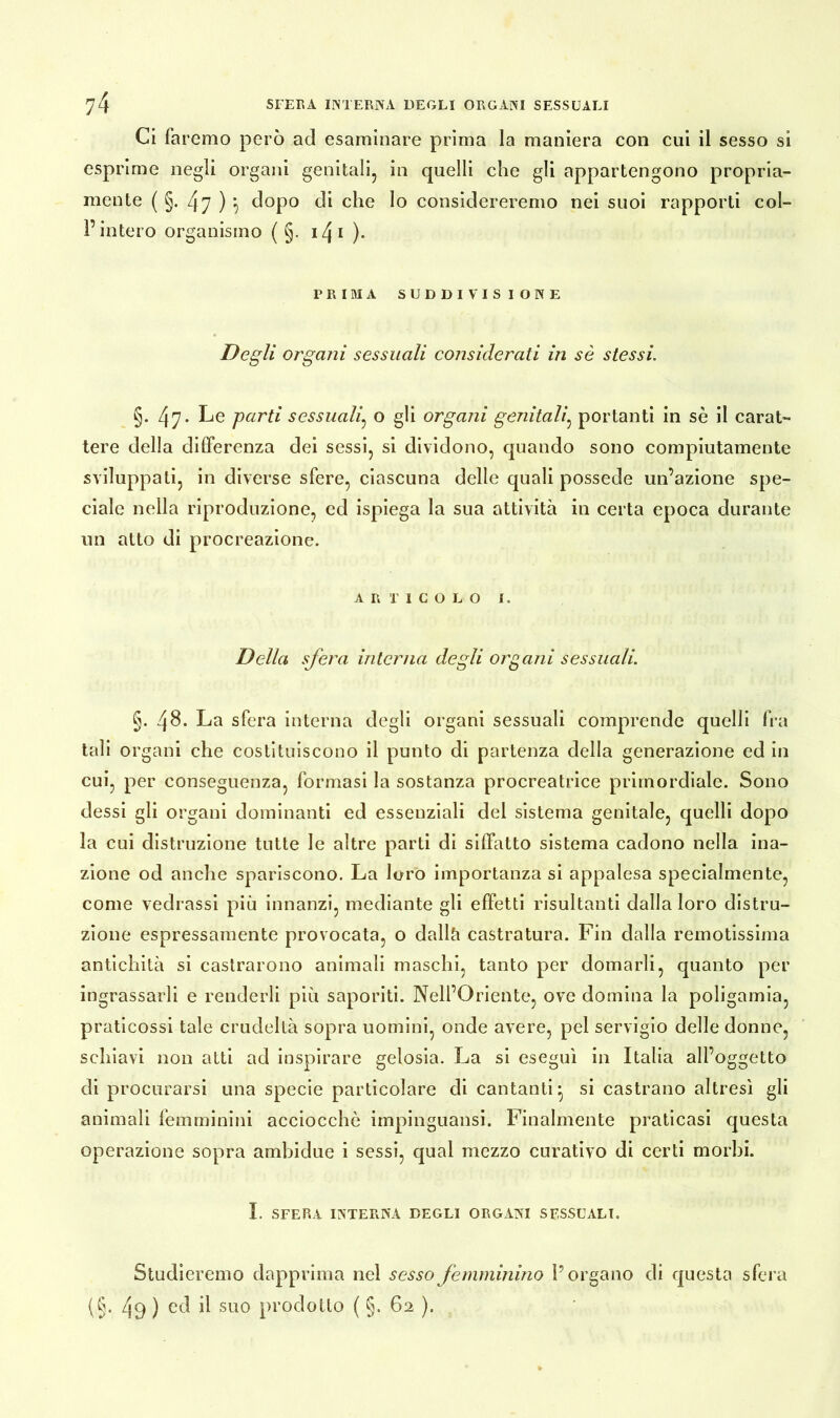 Ci faremo però ad esaminare prima la maniera con cui il sesso si esprime negli organi genitali, in quelli che gli appartengono propria- mente ( §. 47 ) 5 dopo di che lo considereremo nei suoi rapporti col- l’intero organismo ( §. i4i ). PRIMA SUDDIVISIONE Degli organi sessuali considerati in sè stessi. §. 47* Le parti sessuali, o gli organi genitali, portanti in sè il carat- tere della differenza dei sessi, si dividono, quando sono compiutamente sviluppati, in diverse sfere, ciascuna delle quali possedè un’azione spe- ciale nella riproduzione, ed ispiega la sua attività in certa epoca durante un atto di procreazione. A II riCOLO 1. Della sfera interna degli organi sessuali. §. 48. La sfera interna degli organi sessuati comprende quelli fra tali organi che costituiscono il punto di partenza della generazione ed in cui, per conseguenza, formasi la sostanza procreatrice primordiale. Sono dessi gli organi dominanti ed essenziali del sistema genitale, quelli dopo la cui distruzione tutte le altre parti di siffatto sistema cadono nella ina- zione od anche spariscono. La loro importanza si appalesa specialmente, come vedrassi più innanzi, mediante gli effetti risultanti dalla loro distru- zione espressamente provocata, o dallà castratura. Fin dalla remotissima antichità si castrarono animali maschi, tanto per domarli, quanto per ingrassarli e renderli più saporiti. Nell’Oriente, ove domina la poligamia, praticossi tale crudeltà sopra uomini, onde avere, pel servigio delle donne, schiavi non atti ad inspirare gelosia. La si eseguì in Italia all’oggetto di procurarsi una specie particolare di cantanti* si castrano altresì gli animali femminini acciocché impinguatisi. Finalmente praticasi questa operazione sopra ambidue i sessi, qual mezzo curativo di certi morbi. I. SFERA INTERNA DEGLI ORGANI SESSUALI. Studieremo dapprima nel sesso femminino l’organo di questa sfera (§. 49 ) ed il suo prodotto ( §. 62 ).