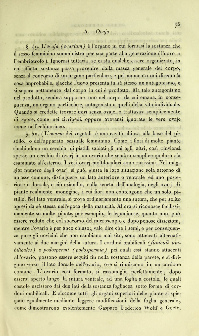 A. Ovaja. §. 49. Ijovaja (ovarium) è Porgano in cui formasi la sostanza che il sesso femminino somministra per sua parte alla generazione ( l’uovo o Fembriotrofo ). Ignorasi tuttavia se esista qualche essere organizzato, in cui siffatta sostanza possa provenire dalla massa generale del corpo, senza il concorso di un organo particolare, e pel momento noi diremo la cosa improbabile, giacché l’uovo presenta in sé stesso un antagonismo, e si separa nettamente dal corpo in cui è prodotto. Ma tale antagonismo nel prodotto, sembra supporne uno nel corpo da cui emana, in conse- guenza, un organo particolare, antagonista a quelli della vita individuale. Quando si credette trovare uovi senza ovaje, o trattavasi semplicemente di spore, come nei cirripedi, oppure avevansi ignorate le vere ovaje come nell’echinorinco. §. 5o. (L‘ovario dei vegetali è una cavità chiusa alla base del pi- stillo, o dell’apparato sessuale femminino. Come i fiori di molte piante rinchiudono un cerchio di pistilli saldati gli uni agli altri, così rinviensi spesso un cerchio di ovarj in un ovario che sembra semplice qualora sia esaminato all’esterno. I veri ovarj moltiloculari sono rarissimi. Nel mag- gior numero degli ovarj si può, giusta la loro situazione sola attorno di un asse comune, distinguere un lato anteriore o ventrale ed uno poste- riore o dorsale, e ciò eziaudio, colla scorta dell’analogia, negli ovarj di piante realmente monogine, i cui fiori non contengono che un solo pi- stillo. Nel lato ventrale, si trova ordinariamente una sutura, che per solito apresi da sé stessa nell’epoca della maturità. Allora si riconosce facilissi- mamente su molte piante, per esempio, le leguminose, quanto non può essere veduto che col soccorso del microscopio e dopo penose dissezioni, mentre Fovario è per anco chiuso*, vale dire che i semi, e per conseguen- za pure gli uovicini che non cambiano mai sito, sono attaccati alternati- vamente ai due margini della sutura. I cordoni ombilicali (funiculi um* bilicales) o podospermi (podospermia) pei quali essi stanno attaccati all’ovario, possono essere seguiti fin nella sostanza della parete, e si diri- gono verso il lato dorsale dell’ovario, ove si riuniscono in un cordone comune. L’ovario così formato, si rassomiglia perfettamente, dopo essersi aperto lungo la sutura ventrale, ad una foglia a costole, le quali costole uscissero dai due lati della sostanza fogliacea sotto forma di cor- doni ombilicali. E siccome tutti gli organi superiori delle piante si spie- gano egualmente mediante leggere modificazioni della foglia generale, come dimostrarono evidentemente Gasparo Federico Wolff e Goete,