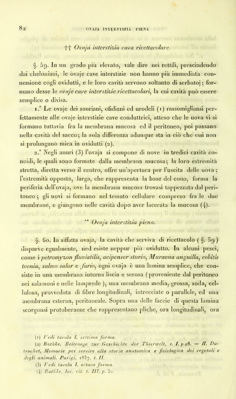 OVAJA INTERSUZIA IMENI ff Ovaja interstizio, cava ricettacolave. §. 69. In un grado più elevato, vale dire nei rettili, prescindendo dai cheloniani, le ovaje cave interstizie non hanno più immediata con- nessione cogli ovidutti, e le loro cavità servono soltanto di serbatoj * for- mano desse le ovaje cave interstizie ricettacolarj la cui cavità può essere semplice o divisa. i.° Le ovaje dei sauriani, ofìdiani ed urodeli (1) rassomigliansi per- fettamente alle ovaje interstizie cave conduttrici, atteso che le uova vi si formano tuttavia fra la membrana mucosa ed il peritoneo, poi passano nella cavità del sacco^ la sola differenza adunque sta in ciò che essi non si prolungano mica in ovidutti (2). 2.0 Negli anuri (3) l’ovaja si compone di nove in tredici cavità co- noidi, le quali sono formate dalla membrana mucosa^ la loro estremità stretta, diretta verso il centro, offre un’apertura per l’uscita delle uova l’estremità opposta, larga, che rappresenta la base del cono, forma la periferia delfovaja, ove la membrana mucosa trovasi tappezzata dal peri- toneo } gli uovi si formano nel tessuto cellulare compreso fra le due membrane, e giungono nelle cavità dopo aver lacerata la mucosa (4)- Ovaja interstizio piena. §. 60. In siffatta ovaja, la cavità che serviva di ricettacolo ( §. 59 ) disparve egualmente, ned esiste neppur più ovidutto. In alcuni pesci, come i petromj'zon fluviatilis, acipenser storio^ Muraena anguilla, cobitis toenia: salmo salar e fario: ogni ovaja è una lamina semplice, che con- siste in una membrana iuterna liscia e serosa ( proveniente dal peritoneo nei salamoili e nelle lamprede ), una membrana media, grossa, soda, cel- lulosa, provveduta di fibre longitudinali, intrecciate o parallele, ed una membrana esterna, peritoneale. Sopra una delle faccie di questa lamina scorgonsi protuberanze che rappresentano pliche, ora longitudinali, ora (1) Vedi tavola /, settima forma. (2) Rathke, Beitraege zur Geschichte der Thierwelt, t. /, p.g8. — H. Du- trochet, Memorie per servire alla storia anatomica e fisiologica dei vegetali e degli animali. Parigi, 1887, t. II. (3) Pedi tavola 7, ottava forma. Rath/ce. toc. cit. (. III. p. 3o.