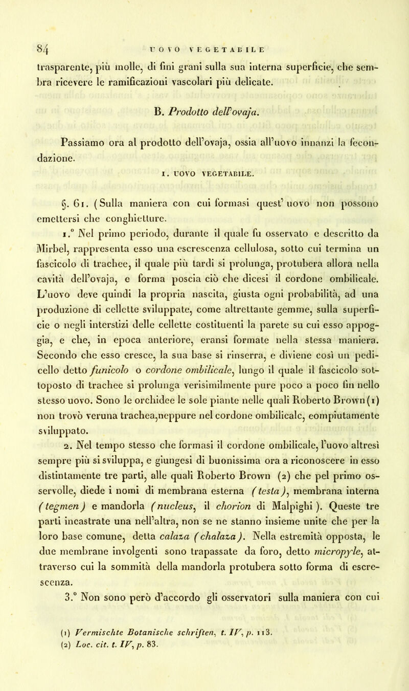 trasparente, più molle, di fini grani sulla sua interna superfìcie, che sem- bra ricevere le ramificazioni vascolari più delicate. B. Prodotto delPovaja. Passiamo ora al prodotto dell’ovaja, ossia all’uovo innanzi la fecon- dazione. I. UOVO VEGETABILE. §. 61. (Sulla maniera con cui formasi quest’uovo non possono emettersi che conghietture. 1. ° Nel primo periodo, durante il quale fu osservato e descritto da Mirbel, rappresenta esso una escrescenza cellulosa, sotto cui termina un fascicolo di trachee, il quale più tardi si prolunga, protubera allora nella cavità dell’ovaja, e forma poscia ciò che dicesi il cordone ombilicale. L’uovo deve quindi la propria nascita, giusta ogni probabilità, ad una produzione di cellette sviluppate, come altrettante gemme, sulla superfi- cie o negli interstizi delle cellette costituenti la parete su cui esso appog- gia, e che, in epoca anteriore, eransi formate nella stessa maniera. Secondo che esso cresce, la sua base si rinserra, e diviene così un pedi- cello detto funicolo o cordone ombilicale, lungo il quale il fascicolo sot- toposto di trachee si prolunga verisimilmente pure poco a poco fin nello stesso uovo. Sono le orchidee le sole piante nelle quali Roberto Brown (i) non trovò veruna trachea,neppure nel cordone ombilicale, eornpiutamente sviluppato. 2. Nel tempo stesso che formasi il cordone ombilicale, l’uovo altresì sempre più si sviluppa, e giungesi di buonissima ora a riconoscere in esso distintamente tre parti, alle quali Roberto Brown (2) che pel primo os- servolle, diede i nomi di membrana esterna ( testa ), membrana interna ( tegmen ) e mandorla ( nucleus, il chorion di Malpighi ). Queste tre parti incastrate una nell’altra, non se ne stanno insieme unite che per la loro base comune, detta calaza (chalaza). Nella estremità opposta, le due membrane involgenti sono trapassate da foro, detto micropyle, at- traverso cui la sommità della mandorla protubera sotto forma di escre- scenza. 3. ° Non sono però d’accordo gli osservatori sulla maniera con cui (1) Vermischte Botanische Schriften, t.IV,p. 113. (2) Loc. cit. t. IV, p. 83.