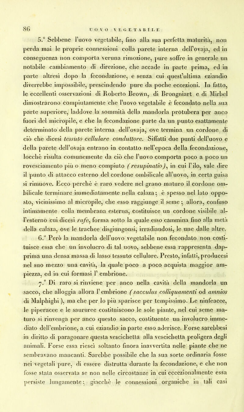 5. ü Sebbene l’uovo vegetabile, fino alla sua perfetta maturità, non perda mai le proprie connessioni colla parete interna dell’ovaja, ed in conseguenza non comporta veruna rimozione, pure soffre in generale un notabile cambiamento di direzione, che accade in parte prima, ed in parte altresì dopo la fecondazione, e senza cui quest’ultima eziandio diverrebbe impossibile, prescindendo pure da poche eccezioni. In fatto, le eccellenti osservazioni di Roberto Brown, di Brongniart e di Mirbel dimostrarono compiutamente che l’uovo vegetabile è fecondato nella sua parte superiore, laddove la sommità della mandorla protubera per anco fuori del micropile, e che la fecondazione parte da un punto esattamente determinato della parete interna dell’ovaja, ove termina un cordone di ciò che dicesi tessuto cellulare conduttore. Siffatti due punti dell’uovo e della parete dell’ovaja entrano in contatto nell’epoca della fecondazione, locchè risulta comunemente da ciò che l’uovo comporta poco a poco un rovesciamento più o meno compiuto (resupinatio), in cui l’ilo, vale dire il punto di attacco esterno del cordone ombilicale all’uovo, in certa guisa si rimuove. Ecco perchè è raro vedere nel grano maturo il cordone om- bilicale terminare immediatamente nella calaza:, è spesso nel lato oppo- sto, vicinissimo al micropile, che esso raggiunge il seme • allora, confuso intimamente colla membrana esterna, costituisce un cordone visibile al- l’esterno cui dicesi 777/e, forma sotto la quale esso cammina fino alla metà della calaza, ove le trachee disgiungonsi, irradiandosi, le une dalle altre. 6. ° Però la mandorla dell’uovo vegetabile non fecondato non costi- tuisce essa che un involucro di tal uovo, sebbene essa rappresenta dap- prima una densa massa di lasso tessuto cellulare. Presto, infatti, producesi nel suo mezzo una cavità, la quale poco a poco acquista maggior am- piezza, ed in cui formasi 1’ embrione. j.° Di raro si rinviene per anco nella cavità della mandorla un sacco, che alloggia allora l’embrione (sacculus coìliquamenti od amnios di Malpbigbi ), ma che per lo più sparisce per tempissimo. Le ninfeacee, le piperacee e le saururee costituiscono le sole piante, nel cui seme ma- turo si rinvenga per anco questo sacco, costituente un involucro imme- diato dell’embrione, a cui eziandio in parte esso aderisce. Forse sarebbesi in diritto di paragonare questa vescichetta alla vescichetta proligera degli animali. Forse essa riesci soltanto finora inavvertita nelle piante che ne sembravano mancanti. Sarebbe possibile che la sua sorte ordinaria fosse nei vegetali pure, di essere distrutta durante la fecondazione, e che non fosse stala osservata se non nelle circostanze in cui eccezionalmente essa persiste lungamente : giacche le connessioni organiche in tali casi