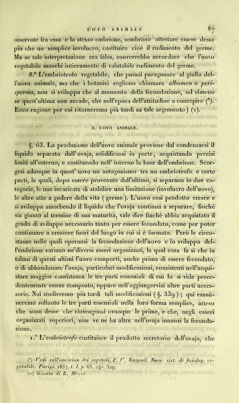 osservate fra essa e lo stesso embrione, sembrano attestare essere (lessa più che un semplice involucro, costituire cioè il rudimento elei germe. Ma se tale interpretazione era falsa, converrebbe accordare die l’uo\o vegetabile manchi intieramente di valutabile rudimento del germe. 8.° L’embriotrofo vegetabile, che puossi paragonare al giallo del- l’uovo animale, ma che i botanici sogliono chiamare albumen o peri- spermat, non si sviluppa che al momento della fecondazione, od almeno se quest’ultima non accade, che nell’epoca dell’attitudine a concepire (*). Ecco ragione per cui ritorneremo più tardi su tale argomento) (i). 2. UOVO ANIMALE. §. 63. La produzione dell’uovo animale proviene dal condensarsi il liquido separato dall’ovaja, solidificarsi in parte, acquistando precisi limiti all’esterno, e costituendo nell’ interno la base dell’embrione. Scor- gesi adunque in quest’ uovo un antagonismo tra un embriotrofo e certe parti, le quali, dopo essere provenute dall’ultimo, si separano in due ca- tegorie, le une incaricate di stabilire una limitazione (involucro dell’uovo), le altre atte a godere della vita ( germe ). L’uovo così prodotto cresce e si sviluppa assorbendo il liquido che l’ovaja continua a separare, finché sia giunto al termine di sua maturità, vale dire finché abbia acquistato il grado di sviluppo necessario tanto per essere fecondato, come per poter continuare a crescere fuori del luogo in cui si è formato. Però le circo- stanze nelle quali operatisi la fecondazione dell’uovo e lo sviluppo del- l’embrione variano ne’diversi esseri organizzati, la qual cosa fa sì che in taluni di questi ultimi l’uovo comporti, anche prima di essere fecondato, o di abbandonare l’ovaja, particolari modificazioni, consistenti nell’acqui- stare maggior consistenza le tre parti essenziali di cui lo si vide prece- dentemente essere composto, oppure nell’aggiungervisi altre parti acces- sorie. Noi studieremo più tardi tali modificazioni ( §. 33g ) ; qui esami- neremo soltanto le tre parti essenziali nella loro forma semplice, atteso che sono desse che rinvengonsi ovunque le prime, e che, negli esseri organizzati superiori, non ve ne ha altre nell’ovaja innanzi la feconda- zione. i.° L’embriotrofo costituisce il prodotto secretorio dell’ovaja, che (*) Fedi sull' uovicino dei vegetali, F. F. Raspa il, Nuov. sist. di fisiolog. ve- getabile. Parigi, 183-j, t. /, p. 2/j.o, 529. (1) Giunta di E. 3Jeyer'i''