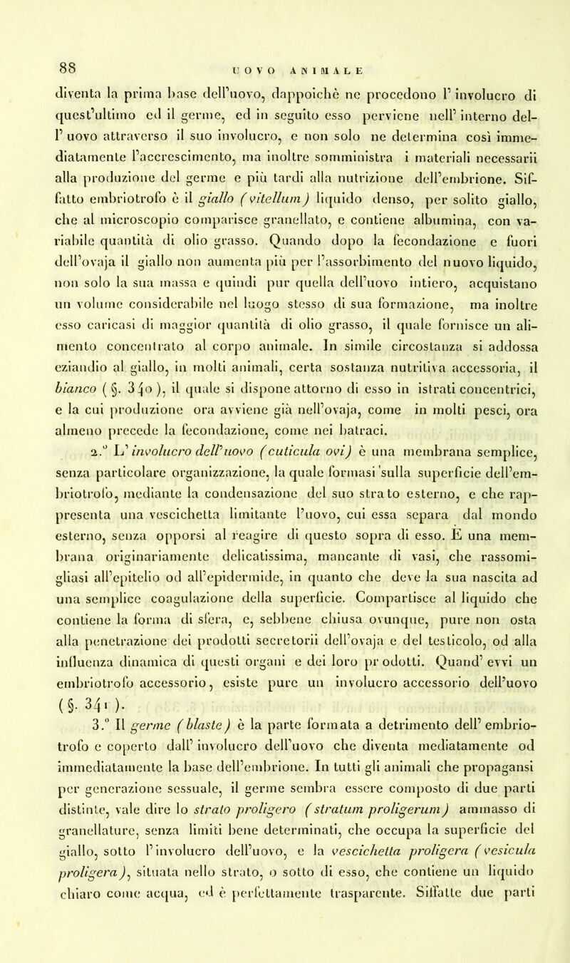 diventa la prima base dell’uovo, dappoiché ne procedono l’involucro di quest’ultimo ed il germe, ed in seguito esso perviene nell’ interno del- 1’ uovo attraverso il suo involucro, e non solo ne determina così imme- diatamente l’accrescimento, ma inoltre somministra i materiali necessarii alla produzione del germe e più tardi alla nutrizione dell’embrione. Sif- fatto embriotrofo è il giallo ( vi te II uni ) liquido denso, per solito giallo, che al microscopio comparisce granellato, e contiene albumina, con va- riabile quantità di olio grasso. Quando dopo la fecondazione e fuori dell’ovaja il giallo non aumenta più per l’assorbimento del nuovo liquido, non solo la sua massa e quindi pur quella dell’uovo intiero, acquistano un volume considerabile nel luogo stesso di sua formazione, ma inoltre esso caricasi di maggior quantità di olio grasso, il quale fornisce un ali- mento concentrato al corpo animale. In simile circostanza si addossa eziandio al giallo, in molti animali, certa sostanza nutritiva accessoria, il bianco ( §. 3^0 ), il quale si dispone attorno di esso in istrati concentrici, e la cui produzione ora avviene già nell’ovaja, come in molti pesci, ora almeno precede la fecondazione, come nei batraci. ü.° L’ involucro delPuovo (cuticula ovij è una membrana semplice, senza particolare organizzazione, la quale formasi sulla superfìcie dell’em- briotrofo, mediante la condensazione del suo strato esterno, e che rap- presenta una vescichetta limitante l’uovo, cui essa separa dal mondo esterno, senza opporsi al reagire di questo sopra di esso. E una mem- brana originariamente delicatissima, mancante di vasi, che rassomi- gliasi all’epitelio od all’epidermide, in quanto che deve la sua nascita ad una semplice coagulazione della superficie. Compartisce al liquido che contiene la forma di sfera, e, sebbene chiusa ovunque, pure non osta alla penetrazione dei prodotti secretorii dell’ovaja e del testicolo, od alla influenza dinamica di questi organi e dei loro prodotti. Quand’ evvi un embriotrofo accessorio, esiste pure un involucro accessorio dell’uovo (§.34.). 3.° Il germe (blaste) è la parte formata a detrimento dell’ embrio- trofo e coperto dall’ involucro dell’uovo che diventa mediatamente od immediatamente la base dell’embrione. In tutti gli animali che propagansi per generazione sessuale, il germe sembra essere composto di due parti distinte, vale dire lo strato proligero (stratum proligerum) ammasso di granellatile, senza limiti bene determinati, che occupa la superficie dei giallo, sotto l’involucro dell’uovo, e la vescichetta proligcra (vesicula proligerasituata nello strato, o sotto di esso, che contiene un liquido chiaro come acqua, ed è perfettamente trasparente. Sitfatte due parti