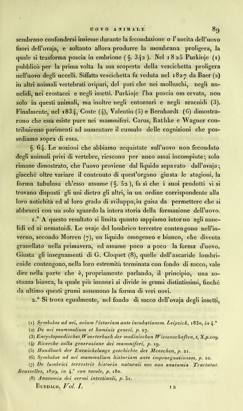 sembrano confondersi insieme durante la fecondazione o 1’ uscita dell’uovo fuori dell’ovaja, e soltanto allora produrre la membrana proligera, la quale si trasforma poscia in embrione ( §. 3zj2 ). Nel i 8 25 Purkinje (i) pubblicò per la prima volta la sua scoperta della vescichetta proligera nell’uovo degli uccelli. Siffatta vescichetta fu veduta nel 1827 da Baer (2) in altri animali vertebrati ovipari, del pari che nei molluschi, negli an- nelidi, nei crostacei e negli insetti. Purkinje l’ha poscia oss ervata, non solo in questi animali, ma inoltre negli entozoari e negli aracnidi (3). Finalmente, nel i834, Coste (4), Valentin (5) e Bernhardt (6) dimostra- rono che essa esiste pure nei mammiferi. Carus, Rathke e Wagner con- tribuirono parimenti ad aumentare il cumulo delle cognizioni che pos- sediamo sopra di essa. §. 64* Le nozioni che abbiamo acquistate sull’uovo non fecondato degli animali privi di vertebre, riescono per anco assai incompiute- solo rimane dimostrato, che l’uovo proviene dal liquido separato dall’ovaja^ giacché oltre variare il contenuto di quest’organo giusta le stagioni, la forma tubulosa ch’esso assume ( §. Ò2 ), fa si che i suoi prodotti vi si trovano disposti gli uni dietro gli altri, in un ordine corrispondente alla loro antichità ed al loro grado di sviluppo, in guisa da permettere che si abbracci con un solo sguardo la intera storia della formazione dell’uovo. i.° A questo resultato si limita quanto sappiamo intorno agli anne- lidi ed ai nematoidi. Le ovaje del lombrico terrestre contengono nell’in- verno, secondo Morren (7), un liquido omogeneo e bianco, che diventa granellato nella primavera, ed assume poco a poco la forma d’uovo. Giusta gli insegnamenti di G. Cloquet (8), quelle dell’ascaride lombri- coide contengono, nella loro estremità terminata con fondo di sacco, vale dire nella parte che è, propriamente parlando, il principio, una so- stanza bianca, la quale più innanzi si divide in grumi distintissimi, finché da ultimo questi grumi assumono la forma di veri uovi. 2.0 Si trova egualmente, nel fondo di sacco deli’ovaja degli insetti, (1) Symbolae ad ovi, avium listoriam ante incubationern. Leipzick, i83o, in (2) De ovi mammalium et hominis genesi, p. 27. (3) EncyclopoedischesJVoerterbuch der medinischen Wissenschaften, t, X.p. 109. (4) Ricerche sulla generazione dei mammiferi, p. 19. (5) Handbuch der Entwickelungs geschichte des Menschen, p. 21. (6) Symbolae ad ovi mammalium liistoriam ante improegnationem, p. 22. (7) De ìumbrici terrestris )'ustoria naturali nec non anatomia Tractatus, Brusselles, 1829, ùz 4*° con tavole, p. 180. (8) Anatomia dei vermi intestinali, p. 5i.