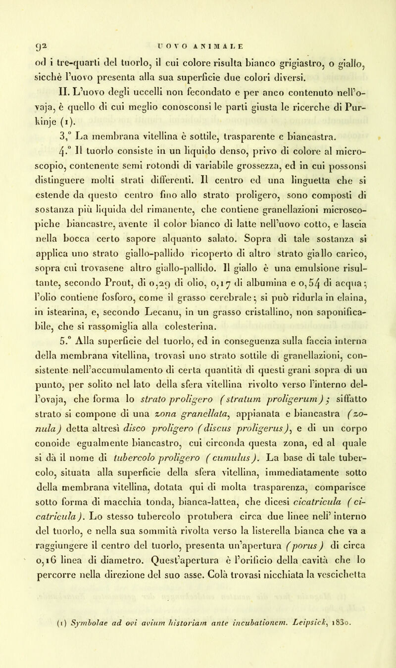 od i tre-quarti del tuorlo, il cui colore risulta bianco grigiastro, o giallo, sicché l’uovo presenta alla sua superficie due colori diversi. II. L’uovo degli uccelli non fecondato e per anco contenuto nell’o- vaja, è quello di cui meglio conosconsi le parti giusta le ricerche di Pur- kinje (1). 3,° La membrana vitellina è sottile, trasparente e biancastra. 4-° Il tuorlo consiste in un liquido denso, privo di colore al micro- scopio, contenente semi rotondi di variabile grossezza, ed in cui possonsi distinguere molti strati differenti. Il centro ed una linguetta che si estende da questo centro fino allo strato proligero, sono composti di sostanza più liquida del rimanente, che contiene granellazioni microsco- piche biancastre, avente il color bianco di latte nell’uovo cotto, e lascia nella bocca certo sapore alquanto salato. Sopra di tale sostanza si applica uno strato giallo-pallido ricoperto di altro strato giallo carico, sopra cui trovasene altro giallo-pallido. Il giallo è una emulsione risul- tante, secondo Prout, di 0,29 di olio, 0,17 di albumina e o,£>4 di acqua} l’olio contiene fosforo, come il grasso cerebrale*, si può ridurla in eiaina, in istearina, e, secondo Lecanu, in un grasso cristallino, non saponifica- bile, che si rassomiglia alla colesterina. 5.° Alla superficie del tuorlo, ed in conseguenza sulla faccia interna della membrana vitellina, trovasi uno strato sottile di granellazioni, con- sistente nell’accumulamento di certa quantità di questi grani sopra di un punto, per solito nel lato della sfera vitellina rivolto verso l’interno del- l’ovaja, che forma lo strato proligero (straluni proligerum) $ siffatto strato si compone di una zona granellata, appianata e biancastra (zo- nula) detta altresì disco proligero (discus proligeruse di un corpo conoide egualmente biancastro, cui circonda questa zona, ed al quale si dà il nome di tubercolo proligero ( cumulus). La base di tale tuber- colo, situata alla superficie della sfera vitellina, immediatamente sotto della membrana vitellina, dotata qui di molta trasparenza, comparisce sotto forma di macchia tonda, bianca-lattea, che dicesi cicatricula ( ci- catricula). Lo stesso tubercolo protubera circa due linee nelì’interno del tuorlo, e nella sua sommità rivolta verso la listerella bianca che va a raggiungere il centro del tuorlo, presenta un’apertura (porus) di circa 0,16 linea di diametro. Quest’apertura è l’orificio della cavità che lo percorre nella direzione del suo asse. Colà trovasi nicchiata la vescichetta (1) Symbolae ad ovi avium historiam ante incubationem. Leipsick, i83o.