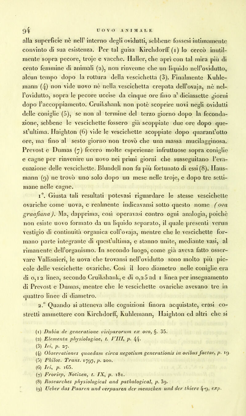 alla superfìcie nè nell’ interno degli ovidutti, sebbene fossesl intimamente convinto di sua esistenza. Per tal guisa Kirchdorf! (1) lo cercò inutil- mente sopra pecore, troje e vacche. Haller, che aprì con tal mira più di cento femmine di animali (2), non rinvenne che un liquido nell’ovidutto, alcun tempo dopo la rottura della vescichetta (3). Finalmente Kuhle- mann (4) non vide uovo nè nella vescichetta crepata dell’ovaja, nè nel- l’ovidutto, sopra le pecore uccise da cinque ore huo a’ diciassette giorni dopo l’accoppiamento. Cruikshank non potè scoprire uovi negli ovidutti delle coniglie (5), se non al termine del terzo giorno dopo la feconda- zione, sebbene le vescichette fossero già scoppiate due ore dopo que- st’ultima. Haighton (6) vide le vescichette scoppiate dopo quarantotto ore, ma fino al sesto giorno non trovò che una massa mucilagginosa. Prevost e Dumas (7) fecero molte esperienze infruttuose sopra coniglie e cagne per rinvenire un uovo nei primi giorni che susseguitano l’eva- cuazione delle vescichette. Blundcll non fu più fortunato di essi (8). Haus- mann (9) ne trovò uno solo dopo un mese nelle troje, e dopo tre setti- mane nelle cagne. i°. Giusta tali resultati potevasi riguardare le stesse vescichette ovariche come uova, e realmente indicavansi sotto questo nome (ova granfiatici). Ma, dapprima, così operavasi contro ogni analogia, poiché non esiste uovo formato da un liquido separato, il quale presenti verun vestigio di continuità organica coll’ovaja, mentre che le vescichette for- mano parte integrante di questuiti ma, e stanno unite, mediante vasi, al rimanente dell’organismo. In secondo luogo, come già aveva fatto osser- vare Vallisnieri, le uova che trovansi nell’ovidutto sono molto più pic- cole delle vescichette ovariche. Così il loro diametro nelle coniglie era di 0,12 linea, secondo Cruikshank, e di o,2Ùad 1 linea per insegnamento di Prevost e Dumas, mentre che le vescichette ovariche avevano tre in quattro linee di diametro. 2.0 Quando si atteneva alle cognizioni finora acquistate, crasi co- stretti ammettere con Kirchdorff, Kuhlemann, Haighton ed altri che si (1) Dubia de generatione viviparorum ex ovo, §. B5. (2) Elementa physiologiae, t. Vili, p. 44* (3) Ivi, p. 27. (4) Observationes quaedam circa negotium generationis in ovibus factae, p. 19 (5) Philos. Trans. 1797, p. 200. (6) Ivi, p. iG5. (7) Froriep, Notizen, t. IX, p. 181. (8) Rosearches physiological and pathological, p. 3q. (9) Ueber das Paaren und verpaaren der menschen und der tbiere 4~9j exp.