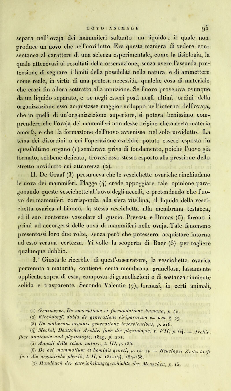 separa nell’ ovaja dei mammiferi soltanto un liquido , il quale non produce un uovo che nell’uovidutto. Era questa maniera di vedere con- sentanea al carattere di una scienza esperimentale, come la fisiologia, la quale attenevasi ai resultati della osservazione, senza avere l’assurda pre- tensione di segnare i limiti della possibilità nella natura e di ammettere come reale, in virtù di una pretesa necessità, qualche cosa di materiale che erasi fin allora sottratto alla intuizione. Se l’uovo proveniva ovunque da un liquido separato, e se negli esseri posti negli ultimi ordini della organizzazione esso acquistasse maggior sviluppo nell’interno dell’ovaja, che in quelli di un’organizzazione superiore, si poteva benissimo com- prendere che l’ovaja dei mammiferi non desse origine che a certa materia amorfa, e che la formazione dell’uovo avvenisse nel solo uovidutto. La tema dei disordini a cui l’operazione avrebbe potuto essere esposta in quest’ultimo organo (i) sembrava priva di fondamento, poiché l’uovo già formato, sebbene delicato, trovasi esso stesso esposto alla pressione dello stretto uovidutto cui attraversa (2). II. De Graaf (3) presumeva che le vescichette ovariche rinchiudano le uova dei mammiferi. Piagge (4) crede appoggiare tale opinione para- gonando queste vescichette all’uovo degli uccelli, e pretendendo che l’uo- vo dei mammiferi corrisponda alla sfera vitellina, il liquido della vesci- chetta ovarica al bianco, la stessa vescichetta alla membrana testacea, ed il suo contorno vascolare al guscio. Prevost e Dumas (5) furono i primi ad accorgersi delle uova di mammiferi nelle ovaja. Tale fenomeno presentossi loro due volte, senza però che potessero acquistare intorno ad esso veruna certezza. Vi volle la scoperta di Baer (6) per togliere qualunque dubbio. 3.° Giusta le ricerche di quest’osservatore, la vescichetta ovarica pervenuta a maturità, contiene certa membrana granellosa, lassamente applicata sopra di essa, composta di granellazioni e di sostanza riuniente solida e trasparente. Secondo Valentin (7), formasi, in certi animali, (1) Grasmeyer, De conceptione et foecundatione liumana, p. ^ 2. (2) Kirchdorf)^ dulia de generatione viviparorum ex ovo, §. 3q. (3) De mulierum organi.s generatione inservientibus, p. 216. (4) Meckel, Deutsches Archiv, fuer die physiologie, t. VII, p. G/j. Archiv fuer anatomie und physiologie, 1829, p. 201. (5) Annali delle seien, natur. , t. Ili, p. i35. (G) De ovi mammalium et hominis genesi, p. 12-19.— Heusinger Zeitschrift J'uer die organische physik, t.ll,p. 13i-i/j/j, 15Zj-158. (7) Handbuch der entwickelungsgeschichte des Menschen, p. i5.