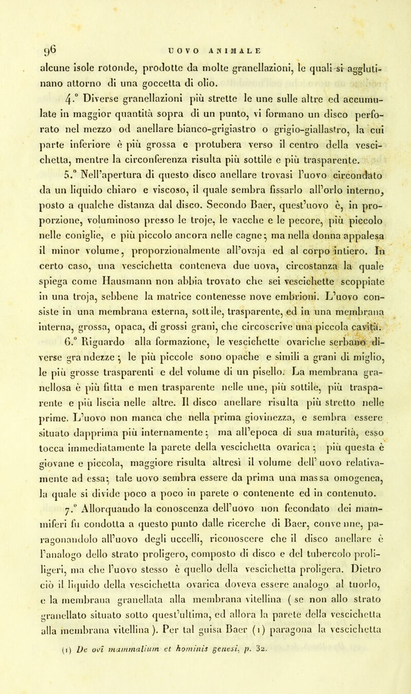 alcune isole rotonde, prodotte da molte granellazioni, le quali-sf-aggluti- nano attorno di una goccetta di olio. 4-° Diverse granellazioni più strette le une sulle altre ed accumu- late in maggior quantità sopra di un punto, vi formano un disco perfo- rato nel mezzo od anellare bianco-grigiastro o grigio-giallastro, la cui parte inferiore è più grossa e protubera verso il centro della vesci- chetta, mentre la circonferenza risulta più sottile e più trasparente. 5. ° Nell’apertura di questo disco anellare trovasi l’uovo circondato da un liquido chiaro e viscoso, il quale sembra fissarlo all’orlo interno, posto a qualche distanza dal disco. Secondo Baer, quest’uovo è, in pro- porzione, voluminoso presso le troje, le vacche e le pecore, più piccolo nelle coniglie, e più piccolo ancora nelle cagne} ma nella donna appalesa il minor volume, proporzionalmente alPovaja ed al corpo intiero. In certo caso, una vescichetta conteneva due uova, circostanza la quale spiega come Hausmann non abbia trovato che sei vescichette scoppiate in una troja, sebbene la matrice contenesse nove embrioni. L’uovo con- siste in una membrana esterna, sottile, trasparente, ed in una membrana interna, grossa, opaca, di grossi grani, che circoscrive una piccola cavità. 6. ° Riguardo alla formazione, le vescichette ovariche serbano di- verse gra ndezze ^ le più piccole sono opache e simili a grani di miglio, le più grosse trasparenti e del volume di un pisello. La membrana gra- nellosa è più fitta e men trasparente nelle une, più sottile, più traspa- rente e più liscia nelle altre. Il disco anellare risulta più stretto nelle prime. L’uovo non manca che nella prima giovinezza, e sembra essere situato dapprima più internamente} ma all’epoca di sua maturità, esso tocca immediatamente la parete della vescichetta ovarica • più questa è giovane e piccola, maggiore risulta altresì il volume dell’ uovo relativa- mente ad essa-, tale uovo sembra essere da prima una massa omogenea, la quale si divide poco a poco in parete o contenente ed in contenuto. y.° Allorquando la conoscenza dell’uovo non fecondato dei mam- miferi fu condotta a questo punto dalle ricerche di Baer, conve urie, pa- ragonandolo all’uovo degli uccelli, riconoscere che il disco anellare è l’analogo dello strato proligero, composto di disco e del tubercolo pro!i- ligeri, ma che l’uovo stesso è quello della vescichetta proligera. Dietro ciò il liquido della vescichetta ovarica doveva essere analogo al tuorlo, e la membrana granellata alla membrana vitellina ( se non allo strato granellato situato sotto quest’ultima, ed allora la parete della vescichetta alla membrana vitellina). Per tal guisa Baer (i) paragona la vescichetta (i) De oei inanimali um et hominis genesi, p. 32.