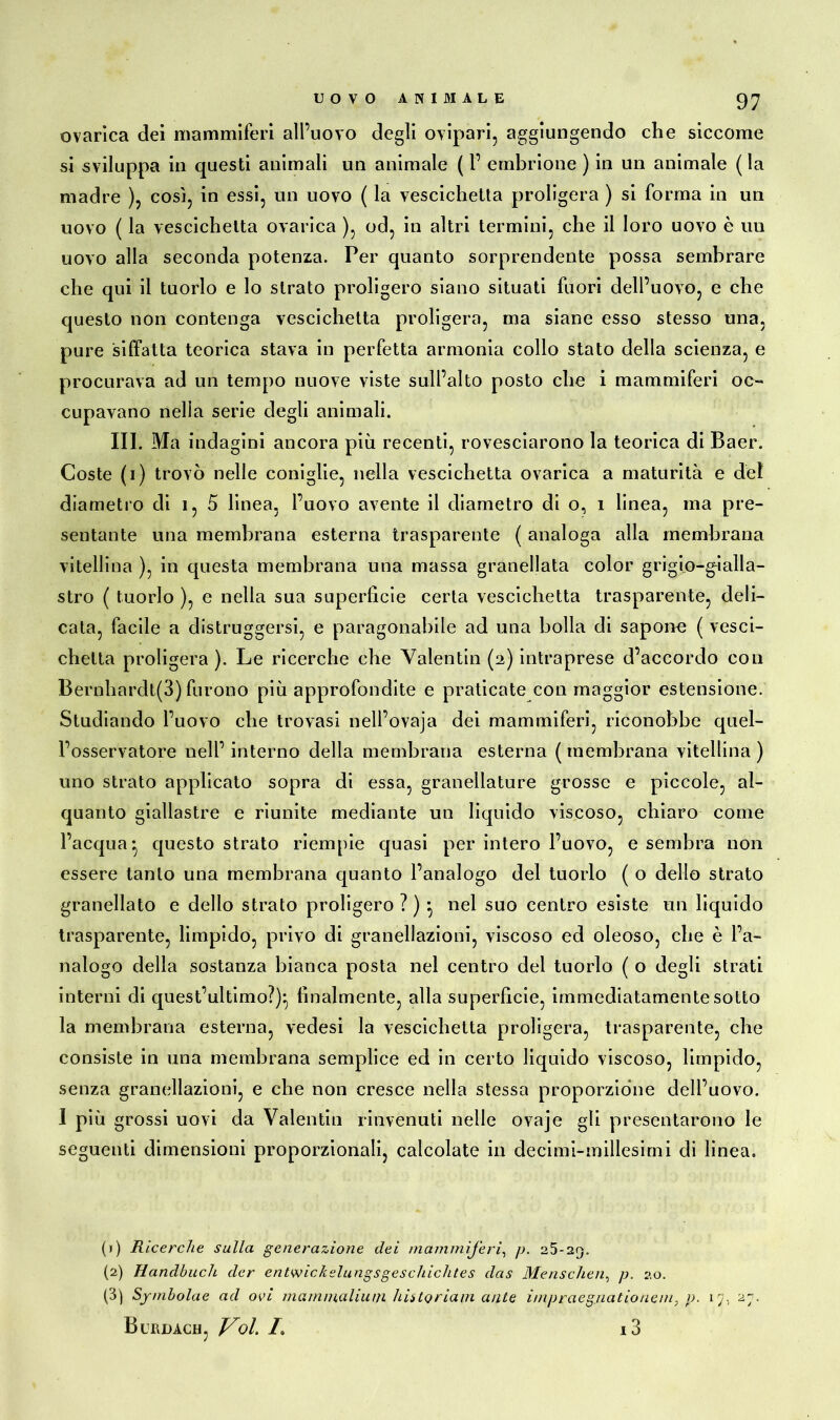 ovarìca dei mammiferi all’uovo degli ovipari, aggiungendo che siccome si sviluppa in questi animali un animale ( 1’ embrione ) in un animale ( la madre ), così, in essi, un uovo ( la vescichetta proligera ) si forma in un uovo ( la vescichetta ovarica ), od, in altri termini, che il loro uovo è un uovo alla seconda potenza. Per quanto sorprendente possa sembrare che qui il tuorlo e lo strato prolifero siano situati fuori dell’uovo, e che questo non contenga vescichetta proligera, ma siane esso stesso una, pure siffatta teorica stava in perfetta armonia collo stato della scienza, e procurava ad un tempo nuove viste sull’alto posto che i mammiferi oc- cupavano nella serie degli animali. III. Ma indagini ancora più recenti, rovesciarono la teorica di Baer. Coste (i) trovò nelle coniglie, nella vescichetta ovarica a maturità e del diametro di 1, 5 linea, l’uovo avente il diametro di o, i linea, ma pre- sentante una membrana esterna trasparente ( analoga alla membrana vitellina ), in questa membrana una massa granellata color grigio-gialla- stro ( tuorlo ), e nella sua superficie certa vescichetta trasparente, deli- cata, facile a distruggersi, e paragonabile ad una bolla di sapone ( vesci- chetta proligera ). Le ricerche che Valentin (2) intraprese d’accordo con Bernhardt(S) furono più approfondite e praticate con maggior estensione. Studiando l’uovo che trovasi nell’ovaja dei mammiferi, riconobbe quel- l’osservatore nell’interno della membrana esterna (membrana vitellina) uno strato applicato sopra di essa, granellature grosse e piccole, al- quanto giallastre e riunite mediante un liquido viscoso, chiaro come l’acqua-, questo strato riempie quasi per intero l’uovo, e sembra non essere tanto una membrana quanto l’analogo del tuorlo ( o dello strato granellato e dello strato proligero ? ) -, nel suo centro esiste un liquido trasparente, limpido, privo di granellazioni, viscoso ed oleoso, che è l’a- nalogo della sostanza bianca posta nel centro del tuorlo ( o degli strati interni di quest’ultimo?)-, finalmente, alla superficie, immediatamente sotto la membrana esterna, vedesi la vescichetta proligera, trasparente, che consiste in una membrana semplice ed in certo liquido viscoso, limpido, senza granellazioni, e che non cresce nella stessa proporzione dell’uovo. I più grossi uovi da Valentin rinvenuti nelle ovaje gli presentarono le seguenti dimensioni proporzionali, calcolate in decimi-millesimi di linea. (1) Ricerche sulla generazione dei mammìferi, p. 25-25. (2) Handbuch der entwickslungsgeschichtes das Menschen, p. 20. (3) Symbolae ad ovi mammalium historiam ante impraeg.uationem, p. 17, 27. Burdach, Voi. /o i3