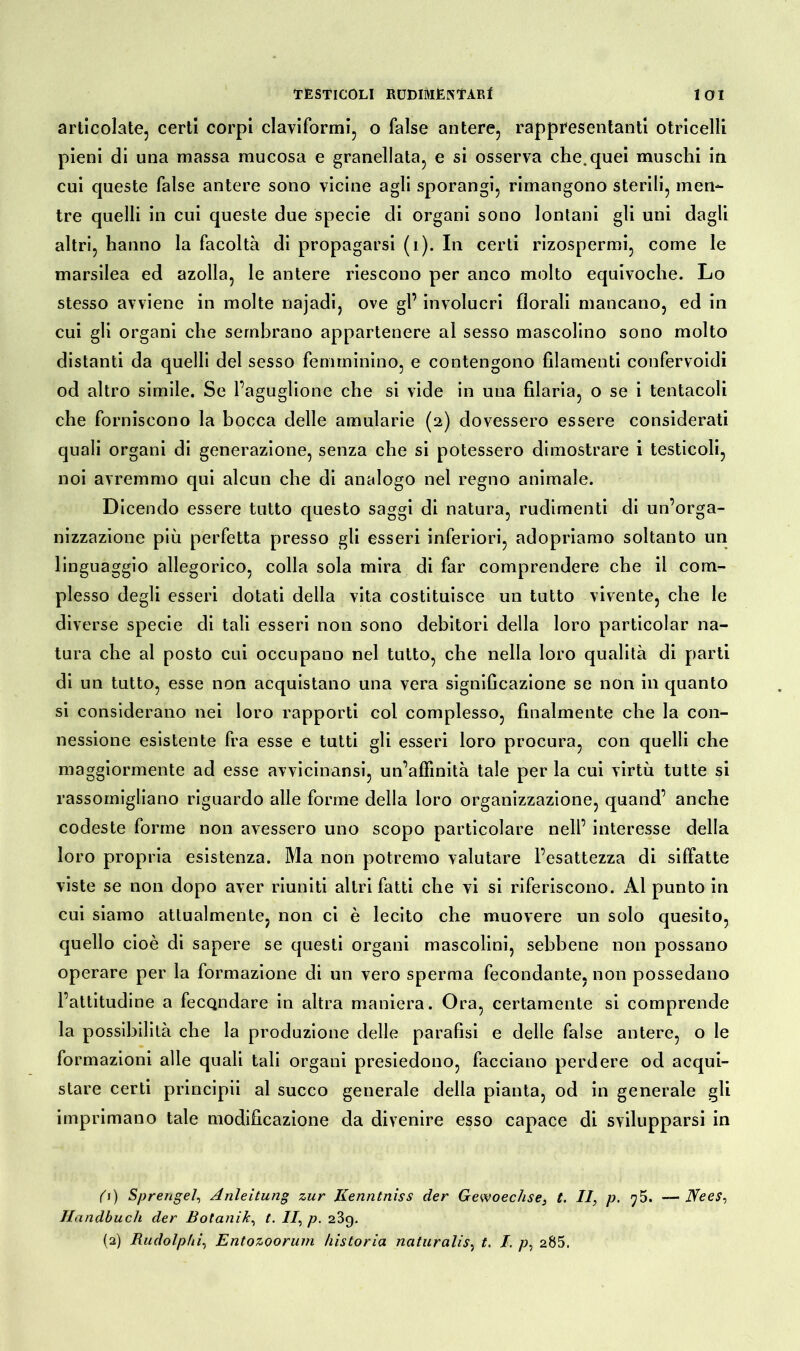 articolate, certi corpi claviformi, o false antere, rappresentanti otricelli pieni di una massa mucosa e granellata, e si osserva che.quei muschi in cui queste false antere sono vicine agli sporangi, rimangono sterili, men- tre quelli in cui queste due specie di organi sono lontani gli uni dagli altri, hanno la facoltà di propagarsi (i). In certi rizospermi, come le marsilea ed azolla, le antere riescono per anco molto equivoche. Lo stesso avviene in molte najadi, ove gl’ involucri florali mancano, ed in cui gli organi che sembrano appartenere al sesso mascolino sono molto distanti da quelli del sesso femminino, e contengono filamenti confervoidi od altro simile. Se l’aguglione che si vide in una filaria, o se i tentacoli che forniscono la bocca delle amularie (2) dovessero essere considerati quali organi di generazione, senza che si potessero dimostrare i testicoli, noi avremmo qui alcun che di analogo nel regno animale. Dicendo essere tutto questo saggi di natura, rudimenti di un’orga- nizzazione più perfetta presso gli esseri inferiori, adopriamo soltanto un linguaggio allegorico, colla sola mira di far comprendere che il com- plesso degli esseri dotati della vita costituisce un tutto vivente, che le diverse specie di tali esseri non sono debitori della loro particolar na- tura che al posto cui occupano nel tutto, che nella loro qualità di parti di un tutto, esse non acquistano una vera significazione se non in quanto si considerano nei loro rapporti col complesso, finalmente che la con- nessione esistente fra esse e tutti gli esseri loro procura, con quelli che maggiormente ad esse avvicinansi, un’affinità tale per la cui virtù tutte si rassomigliano riguardo alle forme della loro organizzazione, quand’ anche codeste forme non avessero uno scopo particolare nell’ interesse della loro propria esistenza. Ma non potremo valutare l’esattezza di siffatte viste se non dopo aver riuniti altri fatti che vi si riferiscono. x\l punto in cui siamo attualmente, non ci è lecito che muovere un solo quesito, quello cioè di sapere se questi organi mascolini, sebbene non possano operare per la formazione di un vero sperma fecondante, non possedano l’attitudine a fecondare in altra maniera. Ora, certamente si comprende la possibilità che la produzione delle parafisi e delle false antere, o le formazioni alle quali tali organi presiedono, facciano perdere od acqui- stare certi principii al succo generale della pianta, od in generale gli imprimano tale modificazione da divenire esso capace di svilupparsi in 0) Sprengel, Anleitung zur Kenntniss der Gewoechse, t. II, p. ?5. — Hees, Handbuch der Botanik, t. II, p. 289. (2) Rudolphi, Entozoorum historia naturalis, t. I. p, 205.