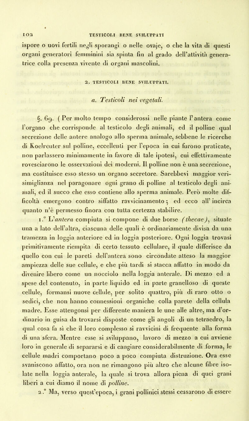 ispore o uovi fertili negli sporangi o nelle ovaje, o che la vita di questi organi generatori femminini sia spinta fin al grado dell’attività genera- trice colla presenza vivente di organi mascolini. 2. TESTICOLI BENE SVILUPPATI. a. Testicoli nei vegetali. §. 69. ( Per molto tempo considerossi nelle piante l’antera come l’organo che corrisponde al testicolo degli animali, ed il polline qual secrezione delle antere analogo allo sperma animale, sebbene le ricerche di Koelreuter sul polline, eccellenti per l’epoca in cui furono praticate, non parlassero minimamente in favore di tale ipotesi, cui effettivamente rovesciarono le osservazioni dei moderni. Il polline non è una secrezione, ma costituisce esso stesso un organo secretore. Sarebbevi maggior veri- simiglianza nel paragonare ogni grano di polline al testicolo degli ani- mali, ed il succo che esso contiene allo sperma animale. Però molte dif- ficoltà emergono contro siffatto ravvicinamento } ed ecco all’ incirca quanto n’è permesso finora con tutta certezza stabilire. 1. ° L’antera compiuta si compone di due borse (thecae)^ situate una a lato dell’altra, ciascuna delle quali è ordinariamente divisa da una tramezza in loggia anteriore ed in loggia posteriore. Ogni loggia trovasi primitivamente riempita di certo tessuto cellulare, il quale differisce da quello con cui ìe pareti dell’antera sono circondate atteso la maggior ampiezza delle sue cellule, e che più tardi si stacca affatto in modo da divenire libero come un nocciolo nella loggia anterale. Di mezzo ed a spese del contenuto, in parte liquido ed in parte granelloso di queste cellule, formansi nuove cellule, per solito quattro, più di raro otto o sedici, che non hanno connessioni organiche colla parete della cellula madre. Esse attengonsi per differente maniera le une alle altre, ma d’or- dinario in guisa da trovarsi disposte come gli angoli di un tetraedro, la qual cosa fa sì che il loro complesso si ravvicini di frequente alla forma di una sfera. Mentre esse si sviluppano, lavoro di mezzo a cui avviene loro in generale di separarsi e di cangiare considerabilmente di forma, le cellule madri comportano poco a poco compiuta distruzione. Ora esse svaniscono affatto, ora non ne rimangono più altro che alcune fibre iso- late nella loggia anterale, la quale si trova allora piena di quei grani liberi a cui diamo il nome di polline. 2, ° Ma, verso quest’epoca, i grani pollinici stessi cessarono di essere