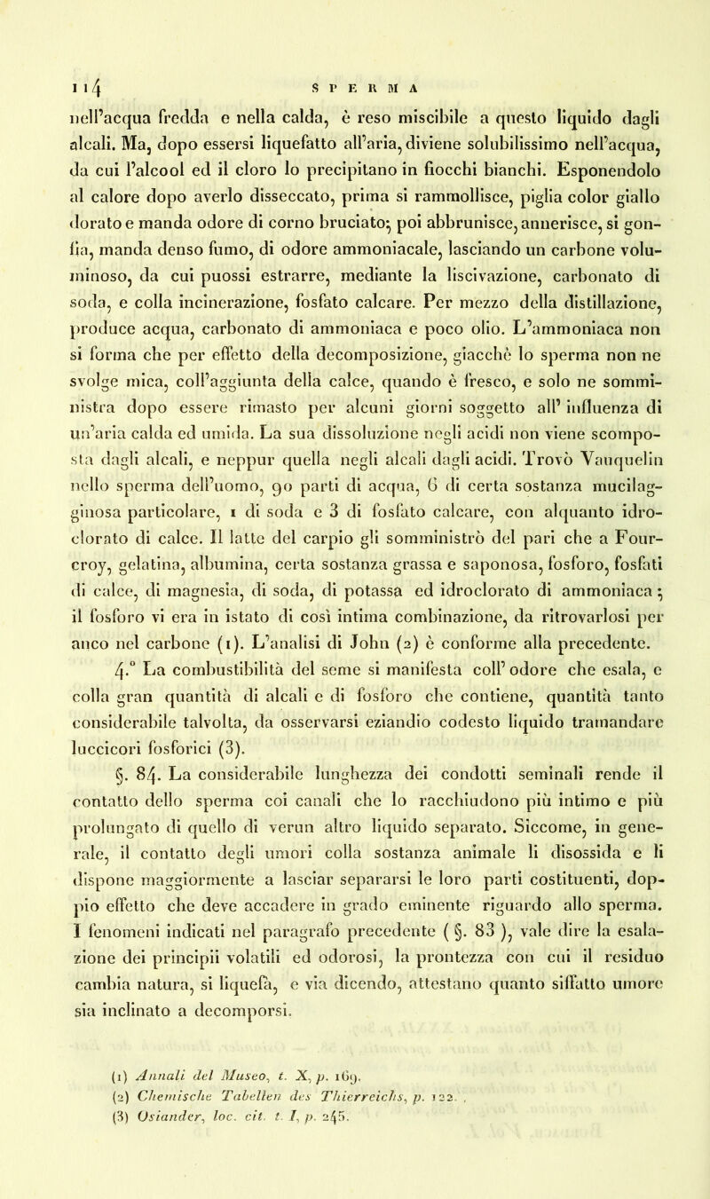 nell’acqua fredda e nella calda, è reso miscibile a questo liquido dagli alcali. Ma, dopo essersi liquefatto all’aria, diviene solubilissimo nell’acqua, da cui l’alcool ed il cloro lo precipitano in fiocchi bianchi. Esponendolo al calore dopo averlo disseccato, prima si rammollisce, piglia color giallo dorato e manda odore di corno bruciato:, poi abbrunisce, annerisce, si gon- fia, manda denso fumo, di odore ammoniacale, lasciando un carbone volu- minoso, da cui puossi estrarre, mediante la liscivazione, carbonato di soda, e colla incinerazione, fosfato calcare. Per mezzo della distillazione, produce acqua, carbonato di ammoniaca e poco olio. L’ammoniaca non si forma che per effetto della decomposizione, giacche lo sperma non ne svolge mica, coll’aggiunta della calce, quando è fresco, e solo ne sommi- nistra dopo essere rimasto per alcuni giorni soggetto all’ influenza di un’aria calda ed umida. La sua dissoluzione negli acidi non viene scompo- sta dagli alcali, e neppur quella negli alcali dagli acidi. Trovò Vauquelin nello sperma dell’uomo, 90 parti di acqua, G di certa sostanza mucilag- ginosa particolare, 1 di soda e 3 di fosfato calcare, con alquanto idro- clorato di calce. Il latte del carpio gli somministrò del pari che a Four- croy, gelatina, albumina, certa sostanza grassa e saponosa, fosforo, fosfati di calce, di magnesia, di soda, di potassa ed idroclorato di ammonìaca \ il fosforo vi era in istato di così intima combinazione, da ritrovarlosi per anco nel carbone (1). L’analisi di John (2) è conforme alla precedente. 4-° La combustibilità del seme si manifesta coll’odore che esala, e colla gran quantità di alcali e di fosforo che contiene, quantità tanto considerabile talvolta, da osservarsi eziandio codesto liquido tramandare luccicori fosforici (3). g. 84. La considerabile lunghezza dei condotti seminali rende il contatto dello sperma coi canali che lo racchiudono più intimo e più prolungato di quello di verini altro liquido separato. Siccome, in gene- rale, il contatto de«li umori colla sostanza animale li disossida e li dispone maggiormente a lasciar separarsi le loro parti costituenti, dop- pio effetto che deve accadere in grado eminente riguardo allo sperma. I fenomeni indicati nel paragrafo precedente ( §. 83 ), vale dire la esala- zione dei principi! volatili ed odorosi, la prontezza con cui il residuo cambia natura, si liquefà, e via dicendo, attestano quanto siffatto umore sia inclinato a decomporsi. (1) Annali del Museo, t. .X, p. 169. (2) Chemische Tabellen des Thierreichs^ p. 122 , (3) Osiander, loc. cit t. /, p, 245.