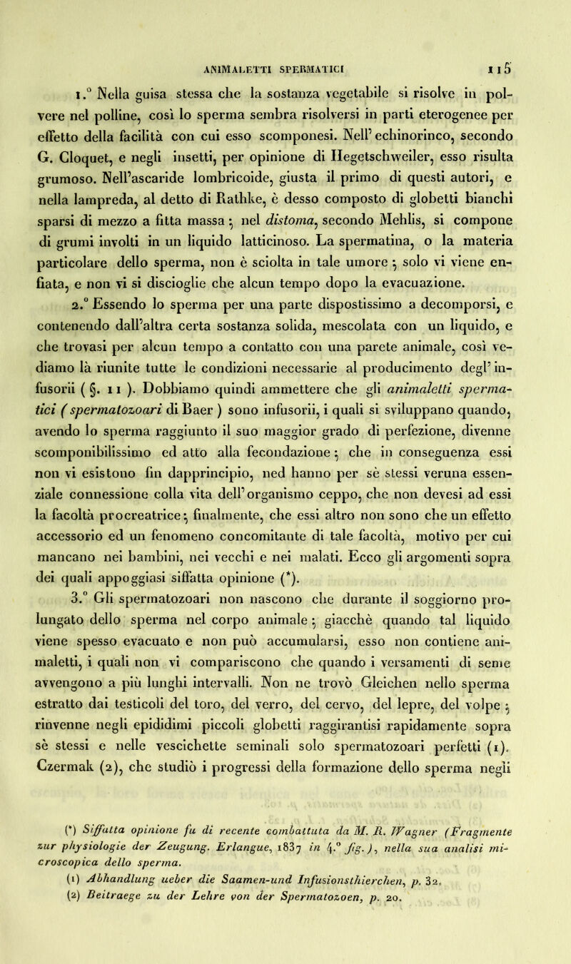 1. ° Nella guisa stessa che la sostanza vegetabile si risolve in pol- vere nel polline, così lo sperma sembra risolversi in parti eterogenee per effetto della facilità con cui esso scomponesi. Nell’ echinorinco, secondo G. Cloquet, e negli insetti, per opinione di Ilegetschweiler, esso risulta grumoso. Nell’ascaride lombricoide, giusta il primo di questi autori, e nella lampreda, al detto di Rathke, è desso composto di globetti bianchì sparsi di mezzo a fitta massa -, nel distoma, secondo Mehlis, si compone di grumi involti in un liquido latticinoso. La spermatina, o la materia particolare dello sperma, non è sciolta in tale umore -, solo vi viene en- fiata, e non vi si discioglie che alcun tempo dopo la evacuazione. 2. ° Essendo lo sperma per una parte dispostissimo a decomporsi, e contenendo dall’altra certa sostanza solida, mescolata con un liquido, e che trovasi per alcun tempo a contatto con una parete animale, così ve- diamo là riunite tutte le condizioni necessarie al producimento degl’ in- fusorii ( §. 11 )> Dobbiamo quindi ammettere che gli animaletti sperma- tiri ( spermatozoari di Baer ) sono infusorii, i quali si sviluppano quando* avendo lo sperma raggiunto il suo maggior grado di perfezione, divenne scomponibilissimo ed atto alla fecondazione ^ che in conseguenza essi non vi esistono fin dapprincipio, ned hanno per sè stessi veruna essen- ziale connessione colla vita dell’organismo ceppo, che non devesi ad essi la facoltà pr o creatrice finalmente, che essi altro non sono che un effetto accessorio ed un fenomeno concomitante di tale facoltà, motivo per cui mancano nei bambini, nei vecchi e nei malati. Ecco gli argomenti sopra dei quali appoggiasi siffatta opinione (*). 3. ° Gli spermatozoari non nascono che durante il soggiorno pro- lungato dello sperma nel corpo animale • giacché quando tal liquido viene spesso evacuato e non può accumularsi, esso non contiene ani- maletti, i quali non vi compariscono che quando i versamenti di seme avvengono a più lunghi intervalli. Non ne trovò Gleichen nello sperma estratto dai testicoli del toro, del verro, del cervo, del lepre, del volpe ^ rinvenne negli epididimi piccoli globetti raggirantisi rapidamente sopra sè stessi e nelle vescichette seminali solo spermatozoari perfetti (i)„ Czermak (2), che studiò i progressi della formazione dello sperma negli {*) Siffatta opinione fa di recente combattuta da M. li. Wagner (Fragmente zur physiologie der Zeugung. Erlangue, 1837 in 4-° j‘g- ), nella sua analisi mi- croscopica dello sperma. (1) Abhandlung ueber die Saamen-und Infusionsthierchen, p. 3 a, (2) Beitraege zu der Lehre von der Spermatozoen, p. 20.