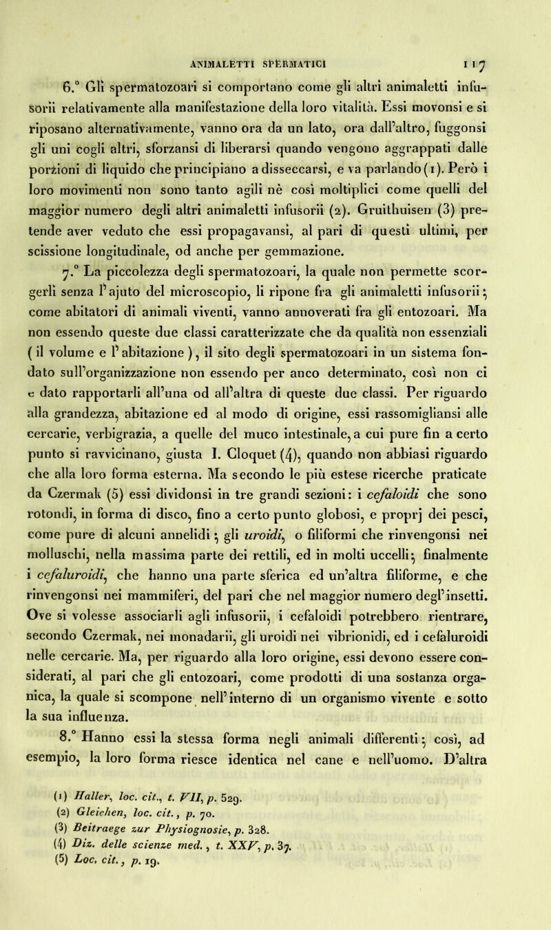 AMMALETTi SfErMATICÌ I 1 J B.° Gli spermatozoari si comportano come gli altri animaletti infu- sorii relativamente alla manifestazione della loro vitalità. Essi movonsi e si riposano alternativamente, vanno ora da un lato, ora dall’altro, fuggonsi gli uni cogli altri, sforzansi di liberarsi quando vengono aggrappati dalle porzioni di liquido che principiano a disseccarsi, e va parlando (i). Però i loro movimenti non sono tanto agili nè così molteplici come quelli del maggior numero degli altri animaletti infusorii (2). Gruithuisen (3) pre- tende aver veduto che essi propagavansì, al pari di questi ultimi, per scissione longitudinale, od anche per gemmazione. 7.0 La piccolezza degli spermatozoari, la quale non permette scor- gerli senza l’ajuto del microscopio, li ripone fra gli animaletti infusorii} come abitatori di animali viventi, vanno annoverati fra gli entozoari. Ma non essendo queste due classi caratterizzate che da qualità non essenziali ( il volume e r abitazione ), il sito degli spermatozoari in un sistema fon- dato sull’organizzazione non essendo per anco determinato, così non ci c dato rapportarli all’una od alfaltra di queste due classi. Per riguardo alla grandezza, abitazione ed al modo di origine, essi rassomigliansi alle cercarie, verbigrazia, a quelle del muco intestinale, a cui pure fin a certo punto si ravvicinano, giusta I. Cloquet (4), quando non abbiasi riguardo che alla loro forma esterna. Ma secondo le più estese ricerche praticate da Czermak (5) essi dividonsi in tre grandi sezioni: i cefaloidi che sono rotondi, in forma di disco, fino a certo punto globosi, e proprj dei pesci, come pure di alcuni annelidi} gli tiroidi, o filiformi che rinvengonsi nei molluschi, nella massima parte dei rettili, ed in molti uccelli} finalmente i cefaluroidi, che hanno una parte sferica ed un’altra filiforme, e che rinvengonsi nei mammiferi, del pari che nel maggior numero degl’insetti. Ove si volesse associarli agli infusorii, i cefaloidi potrebbero rientrare, secondo Czermak, nei monadarii, gli uroidi nei vibrionidi, ed i cefaluroidi nelle cercarie. Ma, per riguardo alla loro origine, essi devono essere con- siderati, al pari che gli entozoari, come prodotti di una sostanza orga- nica, la quale si scompone nell’interno di un organismo vivente e sotto la sua influenza. 8.° Hanno essi la stessa forma negli animali differenti} così, ad esempio, la loro forma riesce identica nel cane e nell’uomo. D’altra (1) Haller, loc. cit., t. VII, p. 529. (2) Gleichen, loc. cit., p. 70. (3) Beitraege zur Physiognosie, p. 828. (4) Diz. delle scienze med., t. XXV, p. 37.