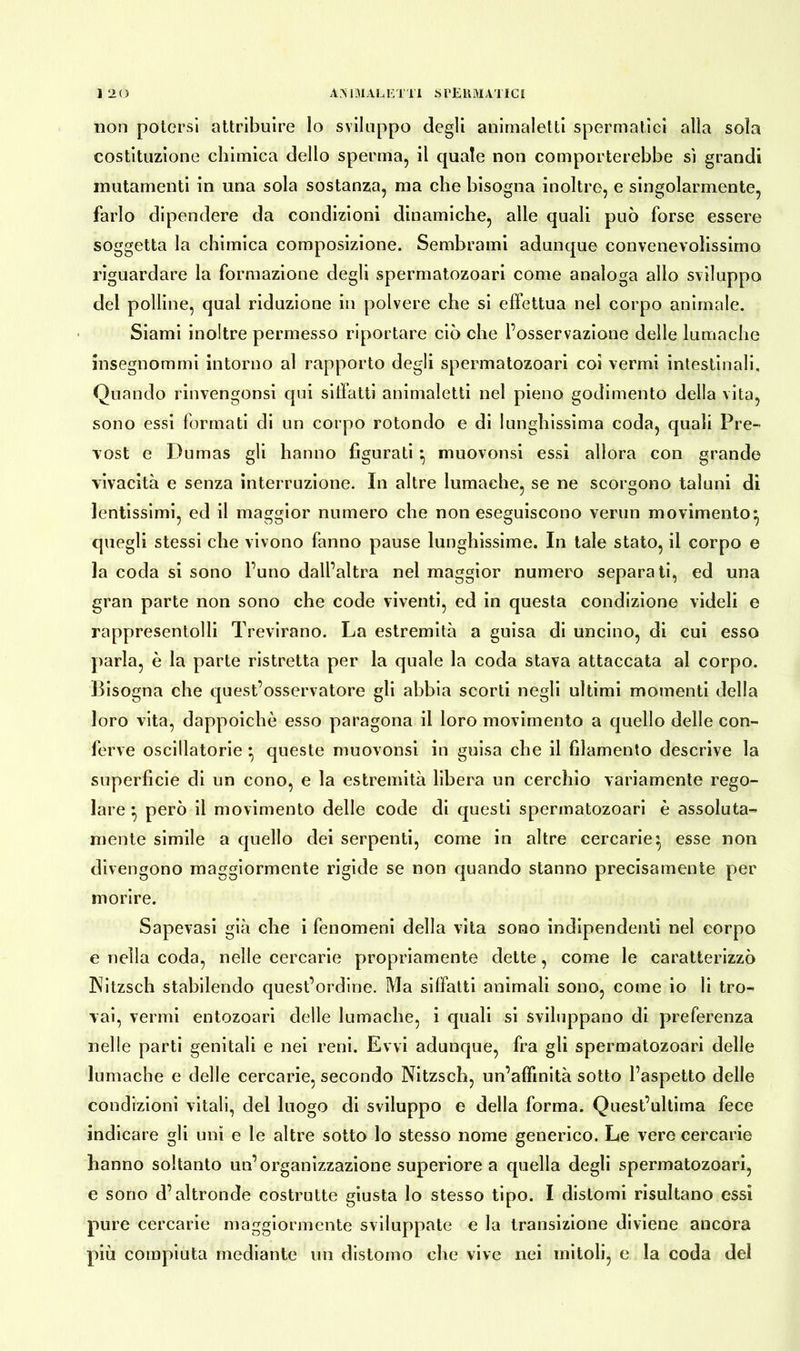 non potersi attribuire lo sviluppo degli animaletti spermatici alla sola costituzione chimica dello sperma, il quale non comporterebbe sì grandi mutamenti in una sola sostanza, ma che bisogna inoltre, e singolarmente, farlo dipendere da condizioni dinamiche, alle quali può forse essere soggetta la chimica composizione. Sembrami adunque convenevolissimo riguardare la formazione degli spermatozoari come analoga allo sviluppo del polline, qual riduzione in polvere che si effettua nel corpo animale. Siami inoltre permesso riportare ciò che l’osservazione delle lumache insegnommi intorno al rapporto degli spermatozoari coi vermi intestinali. Quando rinvengonsi qui siffatti animaletti nel pieno godimento della vita, sono essi formati di un corpo rotondo e di lunghissima coda, quali Pre- vost e Dumas gli hanno figurati *, muovonsi essi allora con grande vivacità e senza interruzione. In altre lumache, se ne scorgono taluni di lentissimi, ed il maggior numero che non eseguiscono verun movimento} quegli stessi che vivono fanno pause lunghissime. In tale stato, il corpo e la coda si sono l’uno dall’altra nel maggior numero separati, ed una gran parte non sono che code viventi, ed in questa condizione videli e rappresentolli Trevirano. La estremità a guisa di uncino, di cui esso parla, è la parte ristretta per la quale la coda stava attaccata al corpo. Bisogna che quest’osservatore gli abbia scorti negli ultimi momenti della loro vita, dappoiché esso paragona il loro movimento a quello delle con- ferve oscillatorie } queste muovonsi in guisa che il filamento descrive la superficie di un cono, e la estremità libera un cerchio variamente rego- lare } però il movimento delle code di questi spermatozoari è assoluta- mente simile a quello dei serpenti, come in altre cercarie} esse non divengono maggiormente rigide se non quando stanno precisamente per morire. Sapevasi già che i fenomeni della vita sono indipendenti nel corpo e nella coda, nelle cercarie propriamente dette, come le caratterizzò 3Nitzsch stabilendo quest’ordine. Ma siffatti animali sono, come io li tro- vai, vermi entozoari delle lumache, i quali si sviluppano di preferenza nelle parti genitali e nei reni. Evvi adunque, fra gli spermatozoari delle lumache e delle cercarie, secondo Nitzsch, un’affinità sotto l’aspetto delle condizioni vitali, del luogo di sviluppo e della forma. Quest’ultima fece indicare gli uni e le altre sotto lo stesso nome generico. Le vere cercarie hanno soltanto un’organizzazione superiore a quella degli spermatozoari, e sono d’altronde costrutte giusta lo stesso tipo. I distomi risultano essi pure cercarie maggiormente sviluppate e la transizione diviene ancora più compiuta mediante un distorno che vive nei mitoli, e la coda del
