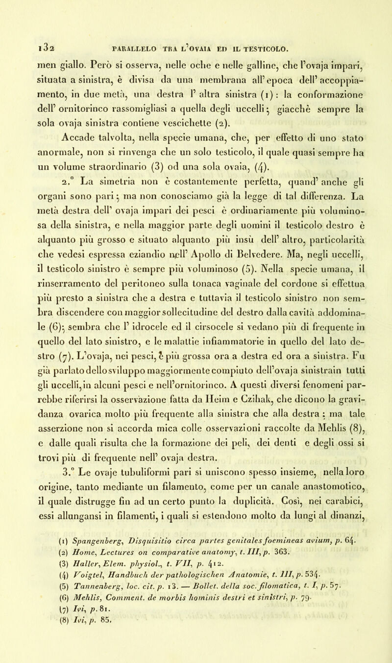 inen giallo. Però si osserva, nelle oche e nelle galline, che l’ovaja impari, situata a sinistra, è divisa da una membrana all’epoca dell’accoppia- mento, in due metà, una destra 1’ altra sinistra (i): la conformazione dell’ornitorinco rassomigliasi a quella degli uccelli* giacche sempre la sola ovaja sinistra contiene vescichette (2). Accade talvolta, nella specie umana, che, per effetto di uno stato anormale, non si rinvenga che un solo testicolo, il quale quasi sempre ha un volume straordinario (3) od una sola ovaia, (4). 2.0 La simetria non è costantemente perfetta, quand’ anche gli organi sono pari} ma non conosciamo già la legge di tal differenza. La metà destra dell’ ovaja impari dei pesci è ordinariamente più volumino- sa della sinistra, e nella maggior parte degli uomini il testicolo destro è alquanto più grosso e situato alquanto più insù dell’ altro, particolarità che vedesi espressa eziandio nell’ Apollo di Belvedere. Ma, negli uccelli, il testicolo sinistro è sempre più voluminoso (5). Nella specie umana, il rinserramento del peritoneo sulla tonaca vaginale del cordone si effettua più presto a sinistra che a destra e tuttavia il testicolo sinistro non sem- bra discendere con maggior sollecitudine del destro dalla cavità addomina- le (6)*, sembra che 1’ idrocele ed il arsocele si vedano più di frequente in quello del Iato sinistro, e le malattie infiammatorie in quello del lato de- stro (7). L’ovaja, nei pesci, £ più grossa ora a destra ed ora a sinistra. Fu già parlato dellosviluppo maggiormente compiuto dell’ovaja sinistrain tutti gli uccelli,in alcuni pesci e nell’ornitorinco. A questi diversi fenomeni par- rebbe riferirsi la osservazione fatta da Heim e Czihak, che dicono la gravi- danza ovarica molto più frequente alla sinistra che alla destra ; ma tale asserzione non si accorda mica colle osservazioni raccolte da Mehlis (8), e dalle quali risulta che la formazione dei peli, dei denti e degli ossi si trovi più di frequente nell’ ovaja destra. 3.° Le ovaje tubuliformi pari si uniscono spesso insieme, nella loro origine, tanto mediante un filamento, come per un canale anastomotico, il quale distrugge fin ad un certo punto la duplicità. Così, nei carabici, essi allungansi in filamenti, i quali si estendono molto da lungi al dinanzi, (1) Spangenberg, Disquisitici circa partes genitales foemineas avium, p. 64. (2) Home, Lectures on comparative anatomy, t. III, p. 363. (3) Haller, Eleni, physiol., t. VII, p. 412* (4) Voigtei, Handbuch der pathologischen Anatomie, t. 111, p. 534- (5) Tannenberg, loc. cit. p. i3. — Bollet. della soc.Jilomatica, t. I, p. (6) Mehlis, Comment. de morbis hominis destri et sinistri, p. 79- (7) Ivi, p. 81. (8) Ivi, p. 85.