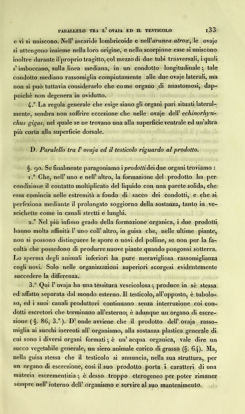 e vi si uniscono. Nell’ ascaride lombricoide e weWaranea atrox, le ovaje si attengono insieme nella loro origine, e nello scorpione esse si uniscono inoltre durante il proprio tragitto, col mezzo di due tubi trasversali, i quali s’imboccano, sulla linea mediana, in un condotto longitudinale } tale condotto mediano rassomiglia compiutamente alle due ovaje laterali, ma non si può tuttavia considerarlo che come organo di anastomosi, dap- poiché non degenera in ovidutto. 4.° La regola generale che esige siano gli organi pari situati lateral- mente, sembra non soffrire eccezione che nelle ovaje dell’ echinorhyn- chus gigas. nel quale se ne trovano una alla superficie ventrale ed un’altra più corta alla superficie dorsale. D. Paralello tra V ovaja ed il testicolo riguardo al prodotto. §. 90. Se finalmente paragoniamo i prodotti dei due organi troviamo : 1,° Che, nell’ uno e nell’ altro, la formazione del prodotto ha per condizione il contatto moltiplicato del liquido con una parete solida, che essa comincia nelle estremità a fondo di sacco dei condotti, e che si perfeziona mediante il prolungato soggiorno della sostanza, tanto in ve- scichette come in canali stretti e lunghi. 2.0 Nel più infimo grado della formazione organica, i due prodotti hanno molta affinità 1’ uno coll’ altro, in guisa che, nelle ultime piante, non si possono distinguere le spore o uovi del polline, se non per la fa- coltà che possedono di produrre nuove piante quando pongonsi sotterra. Lo sperma degli animali inferiori ha pure meravigliosa rassomiglianza cogli uovi. Solo nelle organizzazioni superiori scorgesi evidentemente succedere la differenza. 3.° Qui 1’ ovaja ha una tessitura vescicolosa ; produce in sé stessa ed affatto separata dal mondo esterno.il testicolo, all’opposto, è tubolo- so, ed i suoi canali produttori continuano senza interruzione coi con- dotti escretori che terminano all’esterno*, è adunque un organo di escre- zione ( §. 86, 3.°). D’onde avviene che il prodotto dell’ovaja rasso- miglia ai succhi inerenti all’ organismo, alla sostanza plastica generale di cui sono i diversi organi formati} è un’ acqua organica, vale dire un succo vegetabile generale, un siero animale carico di grasso (§. 64). Ma, nella guisa stessa che il testicolo si annuncia, nella sua struttura, per un organo di escrezione, così il suo prodotto porta i caratteri di una materia escrementizia-, è desso troppo eterogeneo per poter rimaner sempre nell’ interno dell’ organismo e servire al suo mantenimento.