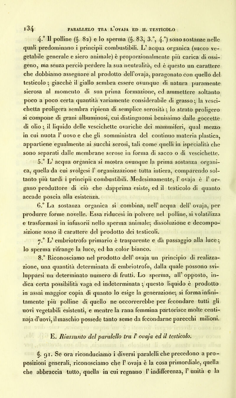 4-° II polline (§. 82) e lo sperma (§. 83, 3.°, 4-°) sono sostanze nelle quali predominano i principi! combustibili. L’ acqua organica (succo ve- getabile generale e siero animale) è proporzionalmente più carica di ossi- geno, ma senza perciò perdere la sua neutralità, ed è questo un carattere che dobbiamo assegnare al prodotto dell’ovaja, paragonato con quello del testicolo } giacché il giallo sembra essere ovunque di natura puramente sierosa al momento di sua prima formazione, ed ammettere soltanto poco a poco certa quantità variamente considerabile di grasso • la vesci- chetta proligera sembra ripiena di semplice serosità } lo strato proligero si compone di grani albuminosi, cui distinguonsi benissimo dalle goccette di olio • il liquido delle vescichette ovariche dei mammiferi, qual mezzo in cui nuota 1’ uovo e che gli somministra del continuo materia plastica, appartiene egualmente ai succhi serosi, tali come quelli in ispecialità che sono separati dalle membrane serose in forma di sacco o di vescichette. 5. ° L* acqua organica si mostra ovunque la prima sostanza organi- ca, quella da cui svolgesi P organizzazione tutta intiera, comparendo sol- tanto più tardi i principii combustibili. Medesimamente, P ovaja è P or- gano produttore di ciò che dapprima esiste, ed il testicolo di quanto accade poscia alla esistenza. 6. ° La sostanza organica si combina, nell’ acqua dell’ ovaja, per produrre forme novelle. Essa riducesi in polvere nel polline, si volatilizza e trasformasi in infusorii nello sperma animale} dissoluzione e decompo- sizione sono il carattere del prodotto dei testicoli. 7.0 L’ embriotrofo primario è trasparente e dà passaggio alla luce} lo sperma rifrange la luce, ed ha color bianco. 8.° Riconosciamo nel prodotto dell’ ovaja un principio di realizza- zione, una quantità determinata di embriotrofo, dalla quale possono svi- lupparsi un determinato numero di frutti. Lo sperma, all’ opposto, in- dica certa possibilità vaga ed indeterminata } questo liquido è prodotto in assai maggior copia di quanto lo esige la generazione} si forma infini- tamente più polline di quello ne occorrerebbe per fecondare tutti gli uovi vegetabili esistenti, e mentre la rana femmina partorisce molte centi- naja d’uovi, il maschio possedè tanto seme da fecondarne parecchi milioni. E. Riassunto del paralello tra V ovaja ed il testicolo. §. 91. Se ora riconduciamo i diversi paralelli che precedono a pro- posizioni generali, riconosciamo che 1’ ovaja è la cosa primordiale, quella che abbraccia tutto, quella in cui regnano l’indifferenza, 1’ unità e la